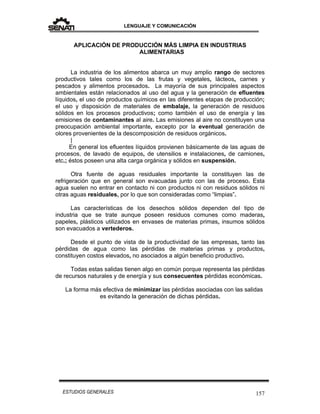 LENGUAJE Y COMUNICACIÓN
157ESTUDIOS GENERALES
APLICACIÓN DE PRODUCCIÓN MÁS LIMPIA EN INDUSTRIAS
ALIMENTARIAS
La industria de los alimentos abarca un muy amplio rango de sectores
productivos tales como los de las frutas y vegetales, lácteos, carnes y
pescados y alimentos procesados. La mayoría de sus principales aspectos
ambientales están relacionados al uso del agua y la generación de efluentes
líquidos, el uso de productos químicos en las diferentes etapas de producción;
el uso y disposición de materiales de embalaje, la generación de residuos
sólidos en los procesos productivos; como también el uso de energía y las
emisiones de contaminantes al aire. Las emisiones al aire no constituyen una
preocupación ambiental importante, excepto por la eventual generación de
olores provenientes de la descomposición de residuos orgánicos.
|
En general los efluentes líquidos provienen básicamente de las aguas de
procesos, de lavado de equipos, de utensilios e instalaciones, de camiones,
etc.; éstos poseen una alta carga orgánica y sólidos en suspensión.
Otra fuente de aguas residuales importante la constituyen las de
refrigeración que en general son evacuadas junto con las de proceso. Esta
agua suelen no entrar en contacto ni con productos ni con residuos sólidos ni
otras aguas residuales, por lo que son consideradas como “limpias”.
Las características de los desechos sólidos dependen del tipo de
industria que se trate aunque poseen residuos comunes como maderas,
papeles, plásticos utilizados en envases de materias primas, insumos sólidos
son evacuados a vertederos.
Desde el punto de vista de la productividad de las empresas, tanto las
pérdidas de agua como las pérdidas de materias primas y productos,
constituyen costos elevados, no asociados a algún beneficio productivo.
Todas estas salidas tienen algo en común porque representa las pérdidas
de recursos naturales y de energía y sus consecuentes pérdidas económicas.
La forma más efectiva de minimizar las pérdidas asociadas con las salidas
es evitando la generación de dichas pérdidas.
 