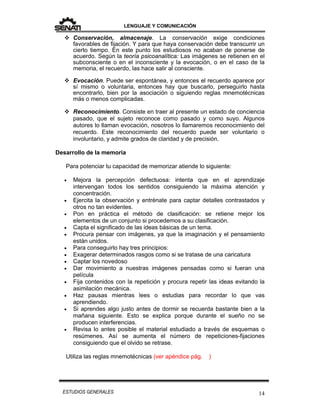 LENGUAJE Y COMUNICACIÓN
14ESTUDIOS GENERALES
 Conservación, almacenaje. La conservación exige condiciones
favorables de fijación. Y para que haya conservación debe transcurrir un
cierto tiempo. En este punto los estudiosos no acaban de ponerse de
acuerdo. Según la teoría psicoanalítica: Las imágenes se retienen en el
subconsciente o en el inconsciente y la evocación, o en el caso de la
memoria, el recuerdo, las hace salir al consciente.
 Evocación. Puede ser espontánea, y entonces el recuerdo aparece por
sí mismo o voluntaria, entonces hay que buscarlo, perseguirlo hasta
encontrarlo, bien por la asociación o siguiendo reglas mnemotécnicas
más o menos complicadas.
 Reconocimiento. Consiste en traer al presente un estado de conciencia
pasado, que el sujeto reconoce como pasado y como suyo. Algunos
autores lo llaman evocación, nosotros lo llamaremos reconocimiento del
recuerdo. Este reconocimiento del recuerdo puede ser voluntario o
involuntario, y admite grados de claridad y de precisión.
Desarrollo de la memoria
Para potenciar tu capacidad de memorizar atiende lo siguiente:
 Mejora la percepción defectuosa: intenta que en el aprendizaje
intervengan todos los sentidos consiguiendo la máxima atención y
concentración.
 Ejercita la observación y entrénate para captar detalles contrastados y
otros no tan evidentes.
 Pon en práctica el método de clasificación: se retiene mejor los
elementos de un conjunto si procedemos a su clasificación.
 Capta el significado de las ideas básicas de un tema.
 Procura pensar con imágenes, ya que la imaginación y el pensamiento
están unidos.
 Para conseguirlo hay tres principios:
 Exagerar determinados rasgos como si se tratase de una caricatura
 Captar los novedoso
 Dar movimiento a nuestras imágenes pensadas como si fueran una
película
 Fija contenidos con la repetición y procura repetir las ideas evitando la
asimilación mecánica.
 Haz pausas mientras lees o estudias para recordar lo que vas
aprendiendo.
 Si aprendes algo justo antes de dormir se recuerda bastante bien a la
mañana siguiente. Esto se explica porque durante el sueño no se
producen interferencias.
 Revisa lo antes posible el material estudiado a través de esquemas o
resúmenes. Así se aumenta el número de repeticiones-fijaciones
consiguiendo que el olvido se retrase.
Utiliza las reglas mnemotécnicas (ver apéndice pág. )
 