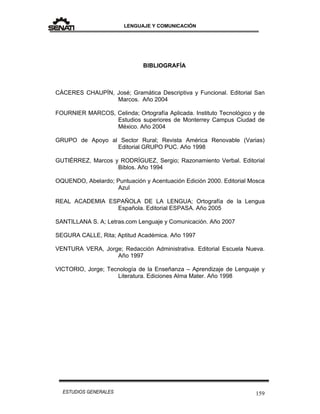 LENGUAJE Y COMUNICACIÓN
159ESTUDIOS GENERALES
BIBLIOGRAFÍA
CÁCERES CHAUPÍN, José; Gramática Descriptiva y Funcional. Editorial San
Marcos. Año 2004
FOURNIER MARCOS, Celinda; Ortografía Aplicada. Instituto Tecnológico y de
Estudios superiores de Monterrey Campus Ciudad de
México. Año 2004
GRUPO de Apoyo al Sector Rural; Revista América Renovable (Varias)
Editorial GRUPO PUC. Año 1998
GUTIÉRREZ, Marcos y RODRÍGUEZ, Sergio; Razonamiento Verbal. Editorial
Biblos. Año 1994
OQUENDO, Abelardo; Puntuación y Acentuación Edición 2000. Editorial Mosca
Azul
REAL ACADEMIA ESPAÑOLA DE LA LENGUA; Ortografía de la Lengua
Española. Editorial ESPASA. Año 2005
SANTILLANA S. A; Letras.com Lenguaje y Comunicación. Año 2007
SEGURA CALLE, Rita; Aptitud Académica. Año 1997
VENTURA VERA, Jorge; Redacción Administrativa. Editorial Escuela Nueva.
Año 1997
VICTORIO, Jorge; Tecnología de la Enseñanza – Aprendizaje de Lenguaje y
Literatura. Ediciones Alma Mater. Año 1998
 