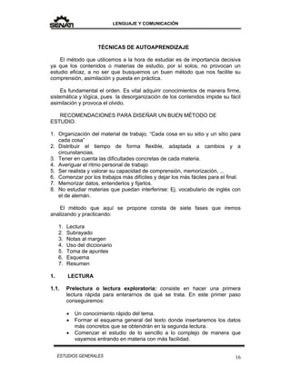 LENGUAJE Y COMUNICACIÓN
16ESTUDIOS GENERALES
TÉCNICAS DE AUTOAPRENDIZAJE
El método que utilicemos a la hora de estudiar es de importancia decisiva
ya que los contenidos o materias de estudio, por sí solos, no provocan un
estudio eficaz, a no ser que busquemos un buen método que nos facilite su
comprensión, asimilación y puesta en práctica.
Es fundamental el orden. Es vital adquirir conocimientos de manera firme,
sistemática y lógica, pues la desorganización de los contenidos impide su fácil
asimilación y provoca el olvido.
RECOMENDACIONES PARA DISEÑAR UN BUEN MÉTODO DE
ESTUDIO.
1. Organización del material de trabajo. “Cada cosa en su sitio y un sitio para
cada cosa”
2. Distribuir el tiempo de forma flexible, adaptada a cambios y a
circunstancias.
3. Tener en cuenta las dificultades concretas de cada materia.
4. Averiguar el ritmo personal de trabajo
5. Ser realista y valorar su capacidad de comprensión, memorización, ...
6. Comenzar por los trabajos más difíciles y dejar los más fáciles para el final.
7. Memorizar datos, entenderlos y fijarlos.
8. No estudiar materias que puedan interferirse: Ej. vocabulario de inglés con
el de alemán.
El método que aquí se propone consta de siete fases que iremos
analizando y practicando:
1. Lectura
2. Subrayado
3. Notas al margen
4. Uso del diccionario
5. Toma de apuntes
6. Esquema
7. Resumen
1. LECTURA
1.1. Prelectura o lectura exploratoria: consiste en hacer una primera
lectura rápida para enterarnos de qué se trata. En este primer paso
conseguiremos:
 Un conocimiento rápido del tema.
 Formar el esquema general del texto donde insertaremos los datos
más concretos que se obtendrán en la segunda lectura.
 Comenzar el estudio de lo sencillo a lo complejo de manera que
vayamos entrando en materia con más facilidad.
 