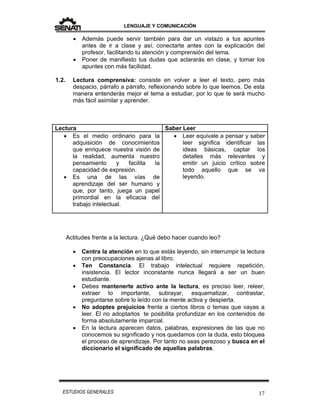 LENGUAJE Y COMUNICACIÓN
17ESTUDIOS GENERALES
 Además puede servir también para dar un vistazo a tus apuntes
antes de ir a clase y así, conectarte antes con la explicación del
profesor, facilitando tu atención y comprensión del tema.
 Poner de manifiesto tus dudas que aclararás en clase, y tomar los
apuntes con más facilidad.
1.2. Lectura comprensiva: consiste en volver a leer el texto, pero más
despacio, párrafo a párrafo, reflexionando sobre lo que leemos. De esta
manera entenderás mejor el tema a estudiar, por lo que te será mucho
más fácil asimilar y aprender.
Lectura Saber Leer
 Es el medio ordinario para la
adquisición de conocimientos
que enriquece nuestra visión de
la realidad, aumenta nuestro
pensamiento y facilita la
capacidad de expresión.
 Es una de las vías de
aprendizaje del ser humano y
que, por tanto, juega un papel
primordial en la eficacia del
trabajo intelectual.
 Leer equivale a pensar y saber
leer significa identificar las
ideas básicas, captar los
detalles más relevantes y
emitir un juicio crítico sobre
todo aquello que se va
leyendo.
Actitudes frente a la lectura. ¿Qué debo hacer cuando leo?
 Centra la atención en lo que estás leyendo, sin interrumpir la lectura
con preocupaciones ajenas al libro.
 Ten Constancia. El trabajo intelectual requiere repetición,
insistencia. El lector inconstante nunca llegará a ser un buen
estudiante.
 Debes mantenerte activo ante la lectura, es preciso leer, releer,
extraer lo importante, subrayar, esquematizar, contrastar,
preguntarse sobre lo leído con la mente activa y despierta.
 No adoptes prejuicios frente a ciertos libros o temas que vayas a
leer. El no adoptarlos te posibilita profundizar en los contenidos de
forma absolutamente imparcial.
 En la lectura aparecen datos, palabras, expresiones de las que no
conocemos su significado y nos quedamos con la duda, esto bloquea
el proceso de aprendizaje. Por tanto no seas perezoso y busca en el
diccionario el significado de aquellas palabras.
 