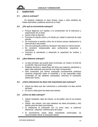 LENGUAJE Y COMUNICACIÓN
18ESTUDIOS GENERALES
2. SUBRAYADO
2.1. ¿Qué es subrayar?
Es destacar mediante un trazo (líneas, rayas u otras señales) las
frases esenciales y palabras claves de un texto.
2.2. ¿Por qué es conveniente subrayar?
 Porque llegamos con rapidez a la comprensión de la estructura y
organización de un texto.
 Ayuda a fijar la atención
 Favorece el estudio activo y el interés por captar lo esencial de cada
párrafo.
 Se incrementa el sentido crítico de la lectura porque destacamos lo
esencial de lo secundario.
 Una vez subrayado podemos recuperar más ideas en menos tiempo.
 Es condición indispensable para confeccionar esquemas y
resúmenes.
 Favorece la asimilación y desarrolla la capacidad de análisis y
síntesis.
2.3. ¿Qué debemos subrayar?
 La idea principal, que puede estar al principio, en medio o al final de
un párrafo. Hay que buscar ideas.
 Palabras técnicas o específicas del tema que estamos estudiando y
algún dato relevante que permita una mejor comprensión.
 Para comprobar que hemos subrayado correctamente podemos
hacernos preguntas sobre el contenido y si las respuestas están
contenidas en las palabras subrayadas, entonces el subrayado
estará bien hecho.
2.4. ¿Cómo detectamos las ideas más importantes para subrayar?
 Ubicar las ideas que dan coherencia y continuidad a la idea central
del texto.
 En torno a ellas giran las ideas secundarias.
2.5. ¿Cómo se debe subrayar?
 Utilizar resaltador, lápiz de colores, no de grafito; solo en tus propios
libros.
 Utilizar dos colores. Uno para destacar las ideas principales y otro
distinto para las ideas secundarias.
 Si realizamos el subrayado con un único color, lo podemos
diferenciar utilizando distintos tipos de líneas.
 Si encontramos varias ideas importantes continuadas, es
recomendable utilizar el subrayado lateral.
 