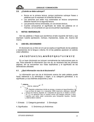 LENGUAJE Y COMUNICACIÓN
19ESTUDIOS GENERALES
1
2.6. ¿Cuándo se debe subrayar?
 Nunca en la primera lectura, porque podríamos subrayar frases o
palabras que no expresen el contenido del tema.
 Las personas que están muy entrenadas en lectura comprensiva
deberán hacerlo en la segunda lectura.
 Las personas menos entrenadas, en una tercera lectura.
 Cuando conozcamos el significado de todas las palabras en sí
mismas y en el contexto en que se encuentran expresadas.
3. NOTAS MARGINALES
Son las palabras o frases que escribimos al lado izquierdo del texto y que
expresan nuestra aprobación, rechazo, impresiones, dudas, etc. Acerca del
mismo.
4. USO DEL DICCIONARIO
El diccionario es un libro en el cual se explica el significado de las palabras
y expresiones de la lengua o idioma. En él las palabras aparecen en estricto
orden alfabético.
A B C D E F G H I J K L M N Ñ O P Q R S T U V W X Y Z
En un buen diccionario se incluyen normalmente las instrucciones para su
uso. Para entender la información que nos da, es necesario leer las primeras
páginas; ahí se encuentran sus notas explicativas y el significado de las
abreviaturas utilizadas.
4.1. ¿Qué información nos da el diccionario?
La información que nos da el diccionario acerca de cada palabra puede
hacer referencia a su etimología u origen, a su categoría gramatical, a su
significado y a sus distintas acepciones y usos.
1. Entrada 2. Categoría gramatical 3. Etimología
4. Significados 5. Sinónimos y/o Antónimos
cisterna
(Del lat. cisterna).
1. f. Depósito subterráneo donde se recoge y conserva el agua llovediza o la
que se lleva de algún río o manantial. (SIN) reservorio, estanque, represa,
tanque de reserva, depósito. 2. f. Depósito de agua de un retrete o urinario.
3. f. U. en aposición tras un nombre común que designa vehículo o nave,
significa que estos están construidos para transportar líquidos. Camión
cisterna Barco cisterna
2
3
5
4
 