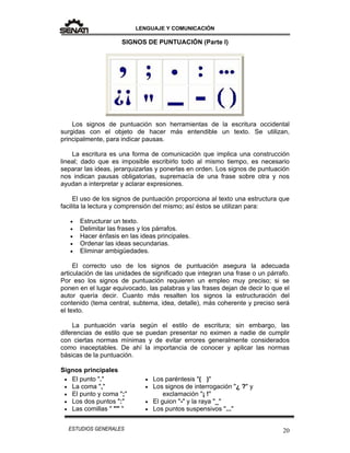 LENGUAJE Y COMUNICACIÓN
20ESTUDIOS GENERALES
SIGNOS DE PUNTUACIÓN (Parte I)
Los signos de puntuación son herramientas de la escritura occidental
surgidas con el objeto de hacer más entendible un texto. Se utilizan,
principalmente, para indicar pausas.
La escritura es una forma de comunicación que implica una construcción
lineal; dado que es imposible escribirlo todo al mismo tiempo, es necesario
separar las ideas, jerarquizarlas y ponerlas en orden. Los signos de puntuación
nos indican pausas obligatorias, supremacía de una frase sobre otra y nos
ayudan a interpretar y aclarar expresiones.
El uso de los signos de puntuación proporciona al texto una estructura que
facilita la lectura y comprensión del mismo; así éstos se utilizan para:
 Estructurar un texto.
 Delimitar las frases y los párrafos.
 Hacer énfasis en las ideas principales.
 Ordenar las ideas secundarias.
 Eliminar ambigüedades.
El correcto uso de los signos de puntuación asegura la adecuada
articulación de las unidades de significado que integran una frase o un párrafo.
Por eso los signos de puntuación requieren un empleo muy preciso; si se
ponen en el lugar equivocado, las palabras y las frases dejan de decir lo que el
autor quería decir. Cuanto más resalten los signos la estructuración del
contenido (tema central, subtema, idea, detalle), más coherente y preciso será
el texto.
La puntuación varía según el estilo de escritura; sin embargo, las
diferencias de estilo que se puedan presentar no eximen a nadie de cumplir
con ciertas normas mínimas y de evitar errores generalmente considerados
como inaceptables. De ahí la importancia de conocer y aplicar las normas
básicas de la puntuación.
Signos principales
 El punto "."
 La coma ","
 El punto y coma ";"
 Los dos puntos ":"
 Las comillas " "" "
 Los paréntesis "( )"
 Los signos de interrogación "¿ ?" y
exclamación "¡ !"
 El guion "-" y la raya "_"
 Los puntos suspensivos "..."
 
