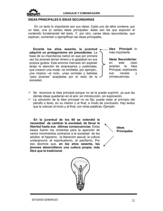 LENGUAJE Y COMUNICACIÓN
22ESTUDIOS GENERALES
IDEAS PRINCIPALES E IDEAS SECUNDARIAS
En un texto lo importante son sus ideas. Cada uno de ellos contiene, por
un lado, una (o varias) ideas principales: éstas son las que exponen el
contenido fundamental del texto. Y, por otro, varias ideas secundarias, que
explican, comentan o ejemplifican las ideas principales.
 Se reconoce la idea principal porque no se la puede suprimir, ya que las
demás ideas quedarían en el aire: sin introducción, sin explicación.
 La ubicación de la idea principal no es fija, puede estar al principio del
párrafo o texto, en su interior o al final, a modo de conclusión. Hay textos
que la colocan al inicio y al final, con otras palabras. Ejemplo:
En la juventud de los 60 se extendió la
necesidad de cambiar la sociedad, de llevar la
libertad hasta sus últimas consecuencias. Estas
bases fueron los cimientos para la aparición de
varios movimientos contrarios a la sociedad de los
adultos: el hippismo, la liberación sexual, la cultura
underground, el espiritualismo, el pacifismo. Por
eso decimos que, en los años sesenta, los
jóvenes desarrollaron una cultura propia, más
libre que la tradicional.
Durante los años sesenta, la juventud
adquirió un protagonismo sin precedentes. La
base de su importancia radicó en que por primera
vez los jóvenes tenían dinero y lo gastaban en sus
propios gustos. Este enorme mercado sin explotar
atrajo la atención de empresarios y publicistas,
que crearon una moda –la minifalda, por ejemplo-,
una música –el rock-, unas comidas y bebidas
“para jóvenes” aceptadas por el resto de la
sociedad.
Idea Principal: lo
más importante
Ideas Secundarias:
en este caso
amplían la Idea
Principal, explicando
sus causas y
consecuencias.
Ideas
Principales
 