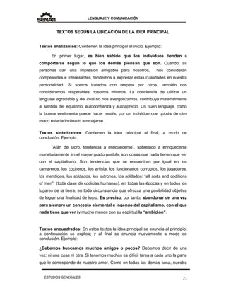LENGUAJE Y COMUNICACIÓN
23ESTUDIOS GENERALES
TEXTOS SEGÚN LA UBICACIÓN DE LA IDEA PRINCIPAL
Textos analizantes: Contienen la idea principal al inicio. Ejemplo:
En primer lugar, es bien sabido que los individuos tienden a
comportarse según lo que los demás piensan que son. Cuando las
personas dan una impresión amigable para nosotros, nos consideran
competentes e interesantes, tendemos a expresar estas cualidades en nuestra
personalidad. Si somos tratados con respeto por otros, también nos
consideramos respetables nosotros mismos. La conciencia de utilizar un
lenguaje agradable y del cual no nos avergonzamos, contribuye materialmente
al sentido del equilibrio, autoconfianza y autoaprecio. Un buen lenguaje, como
la buena vestimenta puede hacer mucho por un individuo que quizás de otro
modo estaría inclinado a rebajarse.
Textos sintetizantes: Contienen la idea principal al final, a modo de
conclusión. Ejemplo:
“Afán de lucro, tendencia a enriquecerse”, sobretodo a enriquecerse
monetariamente en el mayor grado posible, son cosas que nada tienen que ver
con el capitalismo. Son tendencias que se encuentran por igual en los
camareros, los cocheros, los artista, los funcionarios corruptos, los jugadores,
los mendigos, los soldados, los ladrones, los soldados: “all sorts and coditions
of men” (toda clase de codicias humanas), en todas las épocas y en todos los
lugares de la tierra, en toda circunstancia que ofrezca una posibilidad objetiva
de lograr una finalidad de lucro. Es preciso, por tanto, abandonar de una vez
para siempre un concepto elemental e ingenuo del capitalismo, con el que
nada tiene que ver (y mucho menos con su espíritu) la “ambición”.
Textos encuadrados: En estos textos la idea principal se enuncia al principio;
a continuación se explica; y al final se enuncia nuevamente a modo de
conclusión. Ejemplo:
¿Debemos buscarnos muchos amigos o pocos? Debemos decir de una
vez: ni una cosa ni otra. Si tenemos muchos es difícil tarea a cada uno la parte
que le corresponde de nuestro amor. Como en todas las demás cosa, nuestra
 