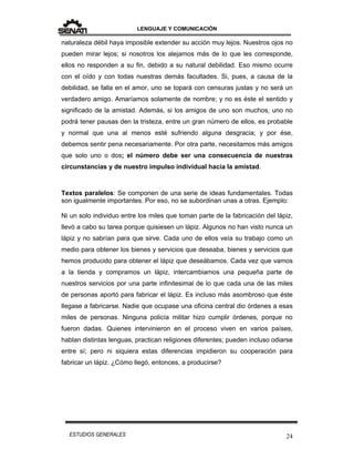 LENGUAJE Y COMUNICACIÓN
24ESTUDIOS GENERALES
naturaleza débil haya imposible extender su acción muy lejos. Nuestros ojos no
pueden mirar lejos; si nosotros los alejamos más de lo que les corresponde,
ellos no responden a su fin, debido a su natural debilidad. Eso mismo ocurre
con el oído y con todas nuestras demás facultades. Si, pues, a causa de la
debilidad, se falla en el amor, uno se topará con censuras justas y no será un
verdadero amigo. Amaríamos solamente de nombre; y no es éste el sentido y
significado de la amistad. Además, si los amigos de uno son muchos, uno no
podrá tener pausas den la tristeza, entre un gran número de ellos, es probable
y normal que una al menos esté sufriendo alguna desgracia; y por ése,
debemos sentir pena necesariamente. Por otra parte, necesitamos más amigos
que solo uno o dos; el número debe ser una consecuencia de nuestras
circunstancias y de nuestro impulso individual hacia la amistad.
Textos paralelos: Se componen de una serie de ideas fundamentales. Todas
son igualmente importantes. Por eso, no se subordinan unas a otras. Ejemplo:
Ni un solo individuo entre los miles que toman parte de la fabricación del lápiz,
llevó a cabo su tarea porque quisiesen un lápiz. Algunos no han visto nunca un
lápiz y no sabrían para que sirve. Cada uno de ellos veía su trabajo como un
medio para obtener los bienes y servicios que deseaba, bienes y servicios que
hemos producido para obtener el lápiz que deseábamos. Cada vez que vamos
a la tienda y compramos un lápiz, intercambiamos una pequeña parte de
nuestros servicios por una parte infinitesimal de lo que cada una de las miles
de personas aportó para fabricar el lápiz. Es incluso más asombroso que éste
llegase a fabricarse. Nadie que ocupase una oficina central dio órdenes a esas
miles de personas. Ninguna policía militar hizo cumplir órdenes, porque no
fueron dadas. Quienes intervinieron en el proceso viven en varios países,
hablan distintas lenguas, practican religiones diferentes; pueden incluso odiarse
entre sí; pero ni siquiera estas diferencias impidieron su cooperación para
fabricar un lápiz. ¿Cómo llegó, entonces, a producirse?
 