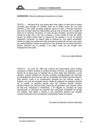 LENGUAJE Y COMUNICACIÓN
29ESTUDIOS GENERALES
EJERCICIOS: Ubica los diptongos presentes en el texto.
TEXTO I Me llamo Eva, que quiere decir vida, según un libro que mi madre
consultó para escoger mi nombre. Nací en el último cuarto de una casa
sombría y crecí entre muebles antiguos, libros en latín y momias humanas,
pero eso no logró hacerme melancólica, porque vine al mundo con un soplo de
selva en la memoria. Mi padre, un indio de ojos amarillos, provenía del lugar
donde se juntan cien ríos, olía a bosque y nunca miraba al cielo de frente,
porque se había criado bajo la cúpula de los árboles y la luz le parecía
indecente. Consuelo, mi madre, pasó la infancia en una región encantada,
donde por siglos los aventureros han buscado la ciudad de oro puro que vieron
los conquistadores cuando se asomaron a los abismos de su propia ambición.
Quedó marcada por el paisaje y de algún modo se las arregló para
traspasarme esa huella.
Eva Luna. Isabel Allende
TEXTO II En junio de 1969 dos motivos tan afortunados como triviales
condujeron a Mario Jiménez a cambiar de oficio. Primero, su desafecto por las
faenas de la pesca que lo sacaban de la cama antes del amanecer, y casi
siempre, cuando soñaba con amores audaces, protagonizados por heroínas
tan abrasadoras como las que veía en la pantalla del rotativo de San Antonio.
Este talento, unido a su consecuente simpatía por los resfríos, reales o
fingidos, con que se excusaba día por medio de preparar los aparejos del bote
de su padre, le permitía retozar bajo las nutridas mantas chilotas,
perfeccionando sus oníricos idilios, hasta que el pescador José Jiménez volvía
de alta mar, empapado y hambriento, y él mitigaba su complejo de culpa
sazonándole un almuerzo de crujiente pan, bulliciosas ensaladas de tomate
con cebolla, más perejil y cilantro, y una dramática aspirina que engullía
cuando el sarcasmo de su progenitor lo penetraba hasta los huesos.
El cartero de Neruda. Antonio Skarmeta
 