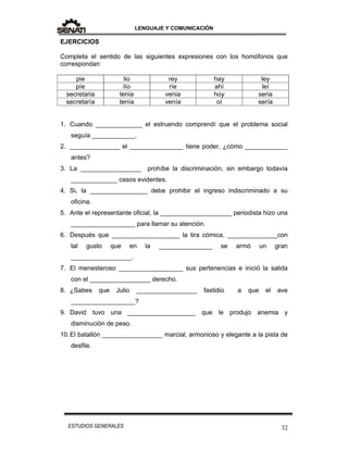LENGUAJE Y COMUNICACIÓN
32ESTUDIOS GENERALES
EJERCICIOS
Completa el sentido de las siguientes expresiones con los homófonos que
correspondan:
pie lio rey hay ley
píe lío ríe ahí leí
secretaria tenia venia hoy seria
secretaría tenía venía oí sería
1. Cuando _____________ el estruendo comprendí que el problema social
seguía ____________.
2. ______________ el _______________ tiene poder, ¿cómo ____________
antes?
3. La _________________ prohíbe la discriminación, sin embargo todavía
_____________ casos evidentes.
4. Si, la ________________ debe prohibir el ingreso indiscriminado a su
oficina.
5. Ante el representante oficial, la ____________________ periodista hizo una
__________________ para llamar su atención.
6. Después que ___________________ la tira cómica, ______________con
tal gusto que en la _______________ se armó un gran
_________________.
7. El menesteroso __________________ sus pertenencias e inició la salida
con el _________________ derecho.
8. ¿Sabes que Julio _________________ fastidio a que el ave
__________________?
9. David tuvo una ___________________ que le produjo anemia y
disminución de peso.
10.El batallón _________________ marcial, armonioso y elegante a la pista de
desfile.
 