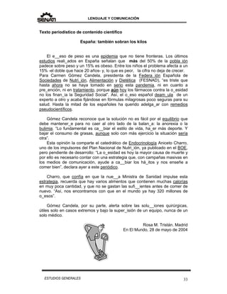 LENGUAJE Y COMUNICACIÓN
33ESTUDIOS GENERALES
Texto periodístico de contenido científico
España: también sobran los kilos
El e__eso de peso es una epidemia que no tiene fronteras. Los últimos
estudios reali_ados en España señalan que más del 50% de la pobla ión
padece sobre peso y un 15% es obeso. Entre los niños el problema afecta a un
15% -el doble que hace 20 años- y, lo que es peor, la cifra no deja de crecer.
Para Carmen Gómez Candela, presidenta de la Federa ión Española de
Sociedades de Nutri_ión, Alimentación y Dietética (FESNAD), “es triste que
hasta ahora no se haya tomado en serio esta pandemia, ni en cuanto a
pre_ención, ni en tratamiento, porque aún hoy los fármacos contra la o_esidad
no los finan_ia la Seguridad Social”. Así, el o_eso español deam_ula de un
experto a otro y acaba fijándose en fórmulas milagrosas poco seguras para su
salud. Hasta la mitad de los españoles ha querido adelga_ar con remedios
pseudocientíficos.
Gómez Candela reconoce que la solución no es fácil por el equilibrio que
debe mantener_e para no caer al otro lado de la balan_a: la anorexia o la
bulimia. “Lo fundamental es ca__biar el estilo de vida, ha_er más deporte. Y
bajar el consumo de grasas, aunque solo con más ejercicio la situación sería
otra”.
Esta opinión la comparte el catedrático de Endocrinología Aniceto Charro,
uno de los impulsores del Plan Nacional de Nutri_ión, ya publicado en el BOE,
pero pendiente de desarrollo: “La o_esidad es hoy la mayor causa de muerte y
por ello es necesario contar con una estrategia que, con campañas masivas en
los medios de comunicación, ayude a ca__biar los há_itos y nos enseñe a
comer bien”, declara ayer a este periódico.
Charro, que confía en que la nue__a Ministra de Sanidad impulse esta
estrategia, recuerda que hay varios alimentos que contienen muchas calorías
en muy poca cantidad, y que no se gastan las sufi__ientes antes de comer de
nuevo. “Así, nos encontramos con que en el mundo ya hay 320 millones de
o_esos”.
Gómez Candela, por su parte, alerta sobre las solu__iones quirúrgicas,
útiles solo en casos extremos y bajo la super_isión de un equipo, nunca de un
solo médico.
Rosa M. Tristán. Madrid
En El Mundo, 28 de mayo de 2004
 
