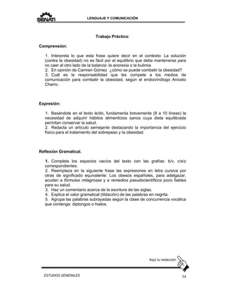 LENGUAJE Y COMUNICACIÓN
34ESTUDIOS GENERALES
Trabajo Práctico:
Comprensión:
1. Interpreta lo que esta frase quiere decir en el contexto: La solución
(contra la obesidad) no es fácil por el equilibrio que debe mantenerse para
no caer al otro lado de la balanza: la anorexia o la bulimia
2. En opinión de Carmen Gómez ¿cómo se puede combatir la obesidad?
3. Cuál es la responsabilidad que les compete a los medios de
comunicación para combatir la obesidad, según el endocrinólogo Aniceto
Charro.
Expresión:
1. Basándote en el texto leído, fundamenta brevemente (8 a 10 líneas) la
necesidad de adquirir hábitos alimenticios sanos cuya dieta equilibrada
permitan conservar la salud.
2. Redacta un artículo semejante destacando la importancia del ejercicio
físico para el tratamiento del sobrepeso y la obesidad.
Reflexión Gramatical.
1. Completa los espacios vacíos del texto con las grafías: b/v, c/s/z
correspondientes.
2. Reemplaza en la siguiente frase las expresiones en letra cursiva por
otras de significado equivalente: Los obesos españoles, para adelgazar,
acuden a fórmulas milagrosas y a remedios pseudocientíficos poco fiables
para su salud.
3. Haz un comentario acerca de la escritura de las siglas.
4. Explica el valor gramatical (tildación) de las palabras en negrita.
5. Agrupa las palabras subrayadas según la clase de concurrencia vocálica
que contenga: diptongos o hiatos.
Aquí tu redacción
 