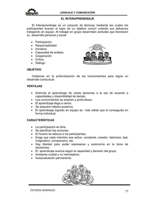 LENGUAJE Y COMUNICACIÓN
35ESTUDIOS GENERALES
EL INTERAPRENDIZAJE
El Interaprendizaje es un conjunto de técnicas mediante las cuales los
participantes buscan el logro de un objetivo común uniendo sus esfuerzos
trabajando en equipo. Al trabajar en grupo desarrollan actitudes que favorecen
su desarrollo personal y social:
 Participación
 Responsabilidad
 Iniciativa
 Capacidad de análisis
 Cooperación
 Crítica
 Diálogo
OBJETIVO
Colaborar en la profundización de los conocimientos para lograr un
desarrollo conductual.
VENTAJAS
 Estimula el aprendizaje de varias personas a la vez de acuerdo a
capacidades y disponibilidad de tiempo.
 Los conocimientos se amplían y profundizan.
 El aprendizaje llega a varios.
 Se adquiere hábitos positivos.
 El aprendizaje logrado en equipo es más sólido que el conseguido en
forma individual.
CARACTERÍSTICAS
 La participación es libre.
 Se planifican las acciones.
 El horario se adecua a los participantes.
 Exige que cada miembro sea activo, constante, creador, laborioso, leal,
imaginativo, comprensivo, etc.
 Hay libertad para poder expresarse y autonomía en la toma de
decisiones.
 El aprendizaje avanza según la capacidad y decisión del grupo.
 Ambiente cordial y no intimidatorio.
 Autoevaluación permanente.
 