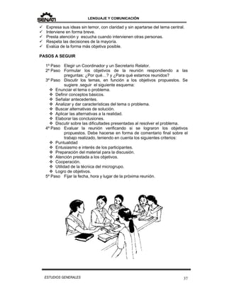 LENGUAJE Y COMUNICACIÓN
37ESTUDIOS GENERALES
 Expresa sus ideas sin temor, con claridad y sin apartarse del tema central.
 Interviene en forma breve.
 Presta atención y escucha cuando intervienen otras personas.
 Respeta las decisiones de la mayoría.
 Evalúa de la forma más objetiva posible.
PASOS A SEGUIR
1º Paso Elegir un Coordinador y un Secretario Relator.
2º Paso Formular los objetivos de la reunión respondiendo a las
preguntas: ¿Por qué…? y ¿Para qué estamos reunidos?
3º Paso Discutir los temas, en función a los objetivos propuestos. Se
sugiere .seguir el siguiente esquema:
 Enunciar el tema o problema.
 Definir conceptos básicos.
 Señalar antecedentes.
 Analizar y dar características del tema o problema.
 Buscar alternativas de solución.
 Aplicar las alternativas a la realidad.
 Elaborar las conclusiones.
 Discutir sobre las dificultades presentadas al resolver el problema.
4º Paso Evaluar la reunión verificando si se lograron los objetivos
propuestos. Debe hacerse en forma de comentario final sobre el
trabajo realizado, teniendo en cuenta los siguientes criterios:
 Puntualidad
 Entusiasmo e interés de los participantes.
 Preparación del material para la discusión.
 Atención prestada a los objetivos.
 Cooperación.
 Utilidad de la técnica del microgrupo.
 Logro de objetivos.
5º Paso Fijar la fecha, hora y lugar de la próxima reunión.
 