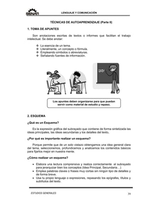 LENGUAJE Y COMUNICACIÓN
39ESTUDIOS GENERALES
TÉCNICAS DE AUTOAPRENDIZAJE (Parte II)
1. TOMA DE APUNTES
Son anotaciones escritas de textos o informes que facilitan el trabajo
intelectual. Se debe anotar:
 La esencia de un tema.
 Literalmente, un concepto o fórmula.
 Empleando símbolos o abreviaturas.
 Señalando fuentes de información.
2. ESQUEMA
¿Qué es un Esquema?
Es la expresión gráfica del subrayado que contiene de forma sintetizada las
ideas principales, las ideas secundarias y los detalles del texto.
¿Por qué es importante realizar un esquema?
Porque permite que de un solo vistazo obtengamos una idea general clara
del tema, seleccionemos, profundicemos y analicemos los contenidos básicos
para fijarlos mejor en nuestra mente.
¿Cómo realizar un esquema?
 Elabora una lectura comprensiva y realiza correctamente el subrayado
para jerarquizar bien los conceptos (Idea Principal, Secundaria…)
 Emplea palabras claves o frases muy cortas sin ningún tipo de detalles y
de forma breve.
 Usa tu propio lenguaje o expresiones, repasando los epígrafes, títulos y
subtítulos del texto.
Los apuntes deben organizarse para que puedan
servir como material de estudio y repaso.
 
