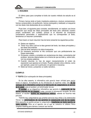 LENGUAJE Y COMUNICACIÓN
42ESTUDIOS GENERALES
3. RESUMEN
El último paso para completar el éxito de nuestro método de estudio es el
resumen.
Primero hemos leído el texto (mediante prelectura y lectura comprensiva),
hemos comprendido a la perfección, hemos subrayado y realizado un esquema
con las ideas más destacadas de su contenido.
Pues bien, el siguiente paso consiste, sencillamente, en realizar una breve
redacción que recoja las ideas principales del texto pero utilizando nuestro
propio vocabulario con cuidado, porque si al resumen se incorporan
comentarios personales o explicaciones que no corresponden al texto,
tendremos un resumen comentado.
Para hacer un buen resumen has de tener presente los siguientes puntos:
 Debes ser objetivo.
 Tener muy claro cuál es la idea general del texto, las ideas principales y
las ideas secundarias.
 Has de tener siempre a la vista el esquema.
 Es necesario encontrar el hilo conductor que une perfectamente las
frases esenciales.
 Enriquece, amplía y completa con anotaciones de clase, comentarios del
profesor, lecturas relacionadas con el tema de que se trate y, sobre todo,
con tus propias palabras.
 Cuando resumas no has de seguir necesariamente el orden de
exposición que aparece en el texto. Puedes adoptar otros criterios, como
por ejemplo, pasar de lo particular a lo general o viceversa.
 Debe ser breve y presentar un estilo narrativo.
EJEMPLO:
1° TEXTO (Con subrayado de ideas principales)
En los años sesenta, la informática solo parecía tener utilidad para enviar
naves al espacio. Actualmente se ha introducido en nuestras vidas. Una de las
ventajas de la informática actual es la fabricación de computadoras al servicio
de la salud, como el escáner y el sintetizador de voz.
El escáner es un dispositivo informático que permite la exploración de las
partes internas de los órganos. Luego, procesa la información recogida. De esta
manera, el escáner facilita los diagnósticos médicos, además de hacerlos más
precisos.
También hay computadoras que prestan servicios muy útiles a los disminuidos
físicos: los sintetizadores de voz permiten la comunicación oral de los mudos.
Esta maravilla es posible porque la computadora transforma un texto escrito en
habla sintética. Éste es el aparato con el que se comunica el célebre físico
Stephen Hawking para darnos a conocer sus teorías.
 