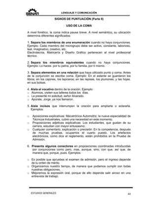 LENGUAJE Y COMUNICACIÓN
44ESTUDIOS GENERALES
SIGNOS DE PUNTUACIÓN (Parte II)
USO DE LA COMA
A nivel fonético, la coma indica pausa breve. A nivel semántico, su ubicación
determina diferentes significados:
1. Separa los miembros de una enumeración cuando no haya conjunciones.
Ejemplo: Cada miembro del microgrupo debe ser activo, constante, laborioso,
leal, imaginativo, creativo, etc.
Electrotecnia, Matricería y Diseño Gráfico pertenecen al nivel profesional
técnico.
2. Separa los miembros equivalentes cuando no haya conjunciones.
Ejemplo: Lo haces por tu patria, por tu familia, por ti mismo.
3. Separa elementos en una relación que haya utilizado punto y coma. Antes
de la conjunción se escribe coma. Ejemplo: En el estante se guardaron los
libros; en los cajones, los lapiceros; en las repisas, los plumones, y las hojas,
en sus bolsas.
4. Aísla el vocativo dentro de la oración. Ejemplo:
o Alumnos, visiten sus talleres todos los días.
o Le presenté mi solicitud, señor Alvarado.
o Apúrate, Jorge, ya nos llamaron.
5. Aísla incisos que interrumpen la oración para ampliarla o aclararla.
Ejemplos:
o Aposiciones explicativas: Mecatrónica Automotriz, la nueva especialidad de
Técnicos Industriales, cubre una necesidad en este momento.
o Proposiciones adjetivas explicativas: Los estudiantes, que gustan de su
carrera, estudian con mayor entusiasmo.
o Cualquier comentario, explicación o precisión: En la competencia, después
de muchas pruebas, ocupamos el cuarto puesto. Los artefactos
electrónicos, como dice el reglamento, están prohibidos en la Prueba de
Admisión.
6. Presenta algunos conectores en proposiciones coordinadas introducidas
por conjunciones como pero, mas, aunque, sino, con que, así que, de
manera que, porque, pues. Ejemplos:
o Es posible que apruebes el examen de admisión, pero el ingreso depende
de tu orden de mérito.
o Organicemos nuestro tiempo, de manera que podamos cumplir con todas
nuestras obligaciones.
o Mejoremos la expresión oral, porque de ello depende salir airoso en una
entrevista de trabajo.
 
