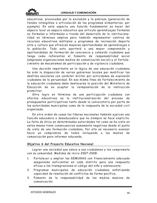 LENGUAJE Y COMUNICACIÓN
46ESTUDIOS GENERALES
educativas, provocadas por la exclusión y la pobreza (generación de
fondos intangibles o articulación de los programas alimentarios, por
ejemplo). En este aspecto una función fundamental es hacer del
espacio local un espacio educativo que articule aprendizajes formales
no formales e informales a través del desarrollo de la instituciona-
lidad en términos amplios pero también implementar centros de
recursos educativos múltiples y programas de recreación deporte
arte y cultura que ofrezcan mayores oportunidades de aprendizajes a
la población. Todo esto aportará a una mayor comprensión y
oportunidades de formación de conciencia y cohesión ciudadana que
tenga como referentes el fomento de responsabilidad social
(empresas organizaciones medios de comunicación social) y el fortale-
cimiento de mecanismos de participación y de vigilancia ciudadana.
Una decisión importante en la lógica de una educación ciudadana
ha sido la disposición de varios gobiernos locales por modificar los
desfiles escolares con carácter militar por actividades de expresión
ciudadana de la peruanidad. En esa misma línea de fortalecimiento de
la educación ciudadana debe destacarse la posición del Ministerio de
Educación de no aceptar la reimplantación de la instrucción
premilitar.
Otro logro en términos de una participación ciudadana con
efectos educativos es la institucionalización del proceso de
presupuestos participativos tanto desde la convocatoria por parte de
las autoridades municipales como de la respuesta de la sociedad civil
organizada.
En otro orden de cosas los líderes nacionales también ejercen una
función educadora o deseducadora que no siempre se hace explícita.
La falta de ética en determinadas autoridades tal como se ha visto en
estos meses tiene consecuencias sumamente negativas desde el punto
de vista de una formación ciudadana. Por ello es necesario avanzar
hacia un compromiso de todos incluyendo a los medios de
comunicación para informar educando.
Objetivo 6 del Proyecto Educativo Nacional
Lograr una sociedad que educa a sus ciudadanos y los compromete
con su comunidad. Medidas de inicio 2007-2008:
1. Fortalecer y ampliar las DEMUNAS con financiamiento adecuado
asegurando suficientes en cada distrito para una respuesta
eficaz a las transgresiones al código del niño y adolescente.
2. Programas municipales de educación ciudadana enfatizando
capacidad de resolución de conflictos de forma pacífica.
3. Fomento de la responsabilidad de los medios masivos de
comunicación.
 