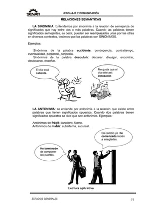 LENGUAJE Y COMUNICACIÓN
51ESTUDIOS GENERALES
RELACIONES SEMÁNTICAS
LA SINONIMIA: Entendemos por sinonimia a la relación de semejanza de
significados que hay entre dos o más palabras. Cuando las palabras tienen
significados semejantes, es decir, pueden ser reemplazadas unas por las otras
en diversos contextos, decimos que las palabras son SINÓNIMOS.
Ejemplos:
Sinónimos de la palabra accidente: contingencia, contratiempo,
eventualidad, percance, peripecia.
Sinónimos de la palabra descubrir: declarar, divulgar, encontrar,
destocarse, enseñar.
LA ANTONIMIA: se entiende por antonimia a la relación que existe entre
palabras que tienen significados opuestos. Cuando dos palabras tienen
significados opuestos se dice que son antónimos. Ejemplos:
Antónimos de frágil: duradero, fuerte.
Antónimos de matriz: subalterna, sucursal.
Lectura aplicativa
El día está
caliente.
Me gusta que el
día esté así:
abrasador.
He terminado
de componer
las puertas.
En cambio yo he
comenzado recién
a arreglarlas.
 
