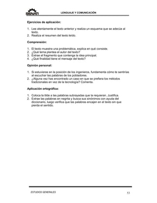 LENGUAJE Y COMUNICACIÓN
53ESTUDIOS GENERALES
Ejercicios de aplicación:
1. Lee atentamente el texto anterior y realiza un esquema que se adecúe al
texto.
2. Realiza el resumen del texto leído.
Comprensión:
1. El texto muestra una problemática, explica en qué consiste.
2. ¿Qué tema plantea el autor del texto?
3. Extrae el fragmento que contenga la idea principal.
4. ¿Qué finalidad tiene el mensaje del texto?
Opinión personal:
1. Si estuvieras en la posición de los ingenieros, fundamenta cómo te sentirías
al escuchar las palabras de los pobladores.
2. ¿Alguna vez has encontrado un caso en que se prefiera los métodos
tradicionales en vez de la tecnología? Comenta.
Aplicación ortográfica:
1. Coloca la tilde a las palabras subrayadas que la requieran. Justifica.
2. Extrae las palabras en negrita y busca sus sinónimos con ayuda del
diccionario, luego verifica que las palabras encajen en el texto sin que
pierda el sentido.
 