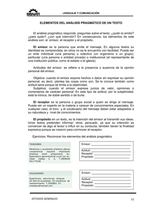 LENGUAJE Y COMUNICACIÓN
55ESTUDIOS GENERALES
ELEMENTOS DEL ANÁLISIS PRAGMÁTICO DE UN TEXTO
El análisis pragmático responde preguntas sobre el texto: ¿quién lo emitió?
¿para quién? ¿con qué intención? En consecuencia, los elementos de este
análisis son: el emisor, el receptor y el propósito.
El emisor es la persona que emite el mensaje. En algunos textos su
identidad es comprendida; en otros no se le encuentra con facilidad. Puede ser
un ente individual (una persona) o colectivo (un organismo o un grupo),
particular (una persona o entidad privada) o institucional (el representante de
una institución pública, como el estado o la iglesia).
Actitudes del emisor: se refiere a la presencia o ausencia de la opinión
personal del emisor.
Objetiva: cuando el emisor expone hechos o datos sin expresar su opinión
personal, es decir, plantea las cosas como son. Se le conoce también como
actitud seria porque se limita a la objetividad.
Subjetiva: cuando el emisor expresa juicios de valor, opiniones o
comentarios de carácter personal. En este tipo de actitud, por la subjetividad,
está la irónica, de doble sentido o de burla.
El receptor es la persona o grupo social a quien se dirige el mensaje.
Puede ser un experto en la materia o carecer de conocimientos especiales. En
cualquier caso, el tono y el vocabulario del mensaje deben estar adaptados a
su naturaleza y nivel de conocimientos.
El propósito en un texto, es la intención del emisor al transmitir sus ideas.
Unos textos pretenden informar; otros, persuadir, ya que su intención es
convencer de algo al lector o influir en su conducta; también tienen la finalidad
expresiva porque se crearon para conmover al receptor.
Ejercicios: Reconocer los elementos del análisis pragmático
TEJEDORES
Mecánicos y ayudantes p/telares planos
c/experiencia requiere importante
empresa textil presentarse Av.
Separadora agroindustrial cruce con Av.
César Vallejo V. S. T.2808948
9411*9108
SOLDADORES
Experiencia, estructuras, tanques
20-30a 02 ayudantes 02 mecánicos de
mantenimiento T.2500883 CV
metalsac@hotmail.com
Emisor: __________________________
________________________________
Actitud: __________________________
Receptor: ________________________
Propósito: _______________________
Emisor: __________________________
________________________________
Actitud: __________________________
Receptor: ________________________
Propósito: ________________________
 