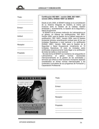 LENGUAJE Y COMUNICACIÓN
56ESTUDIOS GENERALES
Certificación ISO 9001 : versión 2000, ISO 14001 :
versión 2004 y OHSAS 18001 de SENATI
Desde el año 2000, el SENATI trabaja en la consolidación
de su Sistema Integrado de Gestión; el mismo que
involucra tanto la Gestión de la Calidad, Gestión
Ambiental y, recientemente, la Gestión de la Seguridad y
Salud Ocupacional.
El SENATI es la primera institución de Latinoamérica en
su género, en obtener las certificaciones: ISO 9001:
Versión 2000, para la Gestión de la Calidad (segunda re-
certificación), ISO 14001: Versión 2004, para la Gestión
Ambiental (primera recertificación) ambas para 42 de sus
Unidades Operativas a nivel nacional; y la certificación
OHSAS 18001: Versión 1999, para la Gestión de la
Seguridad y Salud Ocupacional, inicialmente en 10
Unidades Operativas. El resto de Unidades serán
certificadas progresivamente hasta llegar a la certificación
de todas las sedes a nivel nacional.
De esta forma el SENATI se mantiene a la vanguardia en
Latinoamérica al aplicar normas reconocidas
internacionalmente en la gestión de las actividades y
servicios que ofrece a nivel nacional e incorporar aspectos
considerados en dichas normas internacionales a los
contenidos curriculares de sus programas de Formación y
Capacitación Profesional.
Título:
_________________
_________________
_________________
Emisor:
_________________
_________________
Actitud:
_________________
_________________
Receptor:
_________________
_________________
Propósito:
_________________
_________________
_________________
Título:
_____________________________
_____________________________
Emisor:
_____________________________
_____________________________
_____________________________
Receptor:
_____________________________
_____________________________
Propósito:
_____________________________
_____________________________
_____________________________
 