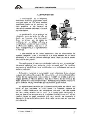 LENGUAJE Y COMUNICACIÓN
57ESTUDIOS GENERALES
LA COMUNICACIÓN
La comunicación es un fenómeno
inherente a la relación grupal de los seres
vivos por medio del cual éstos obtienen
información acerca de su entorno y de
otros entornos, y son capaces de
compartirla haciendo partícipes a otros de
esa información.
La comunicación es un proceso de
interacción entre dos entes (o más) en
donde se transmite una información
desde un emisor que es capaz de
codificarla, en un código definido, y
enviarla hacia un receptor que decodifica
la información recibida, todo eso en un
medio físico por el cual se logra transmitir
el mensaje.
La comunicación es de suma importancia para la supervivencia de
especies gregarias, pues la información que éstas extraen de su medio
ambiente y la facultad de transmitir mensajes serán claves para sacar ventaja
del modo de vida gregario.
Etimológicamente, la palabra comunicación deriva del latín "communicare",
que puede traducirse como "poner en común, compartir algo". Se considera
una categoría polisémica en tanto su utilización no es exclusiva de una ciencia
social en particular.
En los seres humanos, la comunicación es un acto propio de su actividad
psíquica, derivado del lenguaje y del pensamiento, así como del desarrollo y
manejo de las capacidades psicosociales de relación con el otro. A grandes
rasgos, permite al individuo conocer más de sí mismo, de los demás y del
medio exterior mediante el intercambio de mensajes principalmente lingüísticos
que le permiten influir y ser influidos por las personas que lo rodean.
Es importantísimo recordar que la comunicación puede ser verbal y no
verbal, lo que comprende un "todo" donde los diferentes sentidos de
percepción del hombre actúan para decodificar e interpretar lo percibido. Puede
ser claro que llegue la información, pero, ¿es lo que se quiere transmitir? o el
receptor, ¿es el que verdaderamente puede descifrar la información?, allí los
canales juegan un papel importante, así como también es importante la
disposición de transmitir la información de la mejor manera para ser entendido
correctamente.
 