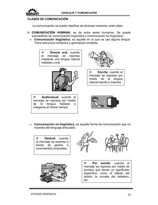 LENGUAJE Y COMUNICACIÓN
58ESTUDIOS GENERALES
CLASES DE COMUNICACIÓN
La comunicación se puede clasificar de diversas maneras, entre ellas:
A. COMUNICACIÓN HUMANA, se da entre seres humanos. Se puede
subclasificar en comunicación lingüística y comunicación no lingüística:
 Comunicación lingüística, es aquella en la que se usa alguna lengua.
Tiene estructura sintáctica y gramatical completa.
 Comunicación no lingüística, es aquella forma de comunicación que no
necesita del lenguaje articulado.
 Directa oral, cuando
el mensaje se expresa
mediante una lengua natural
hablada u oral.
 Audiovisual, cuando el
mensaje se expresa por medio
de la lengua hablada e
imágenes al mismo tiempo.
 Por sonido, cuando el
mensaje se expresa por medio de
sonidos que tienen un significado
específico, como el silbato del
árbitro, la corneta del heladero,
etc.
 Escrita: cuando el
mensaje se expresa por
medio de la lengua
natural escrita o impresa.
 Gestual, cuando
el mensaje se expresa a
través de gestos o
movimientos corporales.
 