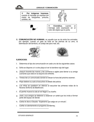 LENGUAJE Y COMUNICACIÓN
59ESTUDIOS GENERALES
B. COMUNICACIÓN NO HUMANA, es aquella que se da entre los animales,
por ejemplo: cuando un gato se frota en las piernas de su amo, la
delimitación del territorio, el cortejo del pavo real, etc.
EJERCICIOS:
I. Determina el tipo de comunicación en cada uno de los siguientes casos:
a. Sofía se dispone a ir a otra playa al ver la bandera roja del lugar.
______________________________
b. Joaquín levanta las manos y las comienza a agitar para llamar a su amigo
Leonardo que está en la esquina de enfrente.
______________________________
c. Teresa lee un comunicado donde le indican la hora del próximo examen.
______________________________
d. Pepe detiene su auto al escuchar el silbato del policía.
______________________________
e. Los niños se quedaron en silencio al escuchar las primeras notas de la
Novena Sinfonía de Beethoven.
______________________________
f. El perrito mueve la cola al ver llegar a su dueño.
______________________________
g. José y sus amigos se detienen a observar un cartel que los invita a formar
parte del equipo de Senati.
______________________________
h. Carlos le dice a Claudia: “Espérame que salgo en un minuto”.
______________________________
i. Carlita ve atentamente el programa de Barney.
______________________________
 Por imágenes impresas,
cuando el mensaje se expresa por
medio de fotografías, pinturas,
carteles, etc.
 Cromática, cuando el
mensaje está expresado en el
color del objeto que lo porta.
 