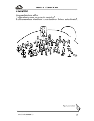 LENGUAJE Y COMUNICACIÓN
67ESTUDIOS GENERALES
COMENTARIO
Observa el siguiente gráfico:
1. ¿Qué situaciones de comunicación encuentras?
2. ¿Observas alguna situación de incomunicación por factores socioculturales?
Aquí tu comentario
 