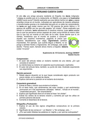 LENGUAJE Y COMUNICACIÓN
68ESTUDIOS GENERALES
LO PERUANO CUESTA CARO
El otro día una amiga peruana residente en España me decía indignada:
"¿Cómo es posible que en tu restaurante, en Madrid, una papa a la huancaína
cueste nueve euros? Intenté explicarle que esa delicia hecha con ajíes y papas
amarillas únicas en el mundo, cultivadas por agricultores de manera artesanal,
y transformadas gracias a la creatividad peruana en un plato tan sorprendente,
no tenía por qué costar menos que los 100 gramos de jamón ibérico o 10
gramos de azafrán por los que ella pagaba “sin chistar”. Quise explicarle que
admitir lo contrario, sería sabotearnos a nosotros mismos, pues sería aceptar
que lo que los peruanos somos capaces de crear nunca tendrá el mismo valor
que lo que hoy se inventa al otro lado de la orilla. Quise decirle que si, en
cambio, hiciéramos que el mundo se pusiera a consumir
aquello que nosotros inventamos, pagando el precio que
nosotros decidiéramos que valga, lograríamos cambios
importantes. Por ejemplo, que cuando llegue a Madrid, no se
ponga a temblar frente a migraciones. Sin embargo, solo pude
decirle: "Tienes razón, llamaré ahora mismo a España: debería
costar 12 euros"
Suplemento de El Comercio, domingo 26/08/07
Gastón Acurio
Comprensión:
1. El autor del artículo relata un reclamo recibido de una clienta. ¿En qué
consiste el reclamo?
2. La clienta basa su reclamo en aspectos que la preocupan, explícalos.
3. El autor del artículo tiene, también, su punto de vista. Analízalo exponiendo
sus argumentos.
Opinión personal:
1. Relata alguna situación en la que hayas considerado algún producto con
precio injusto, en tu calidad de cliente,
2. Explica cuál sería tu posición en el reclamo de la lectura.
Comentario gramatical:
1. Extrae la frase u oración que encierra el reclamo.
2. En el texto leído, qué sentimientos del autor revelan y qué sentimientos
promueven en ti las expresiones utilizadas: “delicia”, “únicas en el mundo”,
“creatividad peruana”, “tan sorprendente”.
3. Explica qué significado tiene en el texto la frase “sin chistar”.
4. Extrae los verbos de la tercera oración y comenta por qué los utiliza en
primera persona del plural.
5. Comenta el desenlace de la lectura.
Ortografía y Puntuación:
1. Explica el uso de tres signos ortográficos consecutivos en la primera
oración.
2. Significado de las comas en “, en Madrid,” y “Sin embargo, solo…”
3. ¿Por qué están tildadas las palabras en negrita, y por qué las subrayadas?
 