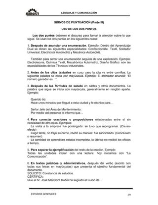 LENGUAJE Y COMUNICACIÓN
69ESTUDIOS GENERALES
SIGNOS DE PUNTUACIÓN (Parte III)
USO DE LOS DOS PUNTOS
Los dos puntos detienen el discurso para llamar la atención sobre lo que
sigue. Se usan los dos puntos en los siguientes casos:
1. Después de anunciar una enumeración. Ejemplo: Dentro del Aprendizaje
Dual se dictan las siguientes especialidades: Confeccionista Textil, Soldador
Universal, Electricista Automotriz y Mecánica Automotriz.
También para cerrar una enumeración seguida de una explicación. Ejemplo:
Electrotecnia, Química Textil, Mecatrónica Automotriz, Diseño Gráfico: son las
especialidades de los Técnicos Industriales.
2. Antes de las citas textuales en cuyo caso la cita va entre comillas. La
siguiente palabra se inicia con mayúscula. Ejemplo: El animador anunció: “El
número ganador es…”.
3. Después de las fórmulas de saludo en cartas y otros documentos. La
palabra que sigue se inicia con mayúscula, generalmente en renglón aparte.
Ejemplo:
Querido tío:
Hace unos minutos que llegué a esta ciudad y le escribo para…
Señor Jefe del Área de Mantenimiento:
Por medio del presente le informo que…
4. Para conectar oraciones o proposiciones relacionadas entre sí sin
necesidad de otro nexo. Ejemplos:
La visita a la empresa fue postergada: se tuvo que reprogramar. (Causa-
efecto)
Llegó tarde, no trajo su carné, olvidó su manual: fue sancionado. (Conclusión
o resumen)
La cantidad de aprendices estaba incompleta, la fábrica no recibió los oficios
a tiempo,
5. Para separar la ejemplificación del resto de la oración. Ejemplo:
Todas las unidades inician con una lectura: hoy iniciamos con “La
Comunicación”.
6. En textos jurídicos y administrativos, después del verbo (escrito con
todas sus letras en mayúsculas) que presenta el objetivo fundamental del
documento.
SOLICITO: Constancia de estudios.
CERTIFICA:
Que el Sr. José Mendoza Rubio ha seguido el Curso de…
 