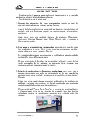 LENGUAJE Y COMUNICACIÓN
70ESTUDIOS GENERALES
USO DEL PUNTO Y COMA
Fonéticamente el punto y coma indica una pausa superior a la marcada
por la coma e inferior a la indicada por el punto.
Semánticamente, se le ubica para:
1. Separar los elementos de una enumeración cuando se trata de
expresiones complejas que incluyen comas. Ejemplo:
A partir de la fecha el uniforme presentará las siguientes características: el
pantalón será azul; la camisa, celeste; los zapatos negros y el mameluco,
azul acero.
Cada curso tiene una cantidad diferente de unidades: Matemática,
diecinueve; Ciencias Básicas, siete; Dibujo Técnico, seis y Lenguaje y
Comunicación, cuatro.
2. Para separar proposiciones yuxtapuestas, especialmente cuando éstas
han empleado ya la coma. Si el vínculo entre las proposiciones es débil,
puede utilizarse el punto y seguido. Ejemplo:
Es requisito indispensable que presentes tu certificado de estudios sellado
por la UGEL; tienes 48 horas de plazo.
El bajo rendimiento de los alumnos que postulan a Senati, incluso de los
recién egresados de los colegios, es alarmante; hizo necesaria una
reestructuración en los programas de formación.
3. Delante de conjunciones o locuciones conjuntivas como pero, mas y
aunque, sin embargo, por tanto, por consiguiente, en fin, etc., cuando los
periodos tienen cierta longitud y encabezan la proposición a la que afectan.
Ejemplo:
Existe muy poca o casi ninguna educación ambiental en las instituciones
públicas y privadas; sin embargo, en Senati encontrarás una conciencia
ecológica desde la forma de organizar sus tachos…
El intercambio vial “Puente Santa Rosa” en el cruce de las avenidas Habich
y Panamericana Norte es un síntoma de progreso; pero los desvíos
vehiculares durante su construcción causaron gran molestia entre los
vecinos.
 
