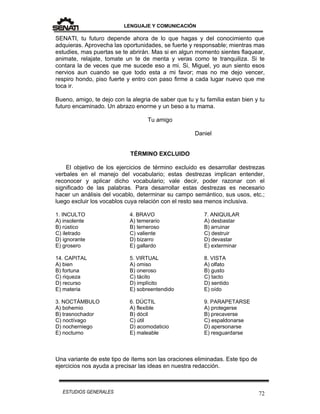 LENGUAJE Y COMUNICACIÓN
72ESTUDIOS GENERALES
SENATI, tu futuro depende ahora de lo que hagas y del conocimiento que
adquieras. Aprovecha las oportunidades, se fuerte y responsable; mientras mas
estudies, mas puertas se te abrirán. Mas si en algun momento sientes flaquear,
animate, relajate, tomate un te de menta y veras como te tranquiliza. Si te
contara la de veces que me sucede eso a mi. Si, Miguel, yo aun siento esos
nervios aun cuando se que todo esta a mi favor; mas no me dejo vencer,
respiro hondo, piso fuerte y entro con paso firme a cada lugar nuevo que me
toca ir.
Bueno, amigo, te dejo con la alegria de saber que tu y tu familia estan bien y tu
futuro encaminado. Un abrazo enorme y un beso a tu mama.
Tu amigo
Daniel
TÉRMINO EXCLUIDO
El objetivo de los ejercicios de término excluido es desarrollar destrezas
verbales en el manejo del vocabulario; estas destrezas implican entender,
reconocer y aplicar dicho vocabulario; vale decir, poder razonar con el
significado de las palabras. Para desarrollar estas destrezas es necesario
hacer un análisis del vocablo, determinar su campo semántico, sus usos, etc.;
luego excluir los vocablos cuya relación con el resto sea menos inclusiva.
1. INCULTO
A) insolente
B) rústico
C) iletrado
D) ignorante
E) grosero
14. CAPITAL
A) bien
B) fortuna
C) riqueza
D) recurso
E) materia
3. NOCTÁMBULO
A) bohemio
B) trasnochador
C) noctívago
D) nocherniego
E) nocturno
4. BRAVO
A) temerario
B) temeroso
C) valiente
D) bizarro
E) gallardo
5. VIRTUAL
A) omiso
B) oneroso
C) tácito
D) implícito
E) sobreentendido
6. DÚCTIL
A) flexible
B) dócil
C) útil
D) acomodaticio
E) maleable
7. ANIQUILAR
A) desbastar
B) arruinar
C) destruir
D) devastar
E) exterminar
8. VISTA
A) olfato
B) gusto
C) tacto
D) sentido
E) oído
9. PARAPETARSE
A) protegerse
B) precaverse
C) espaldonarse
D) apersonarse
E) resguardarse
Una variante de este tipo de ítems son las oraciones eliminadas. Este tipo de
ejercicios nos ayuda a precisar las ideas en nuestra redacción.
 