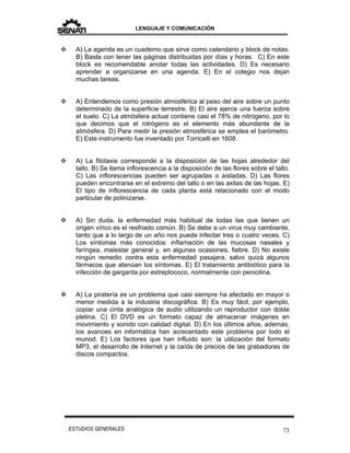 LENGUAJE Y COMUNICACIÓN
73ESTUDIOS GENERALES
 A) La agenda es un cuaderno que sirve como calendario y block de notas.
B) Basta con tener las páginas distribuidas por días y horas. C) En este
block es recomendable anotar todas las actividades. D) Es necesario
aprender a organizarse en una agenda. E) En el colegio nos dejan
muchas tareas.
 A) Entendemos como presión atmosférica al peso del aire sobre un punto
determinado de la superficie terrestre. B) El aire ejerce una fuerza sobre
el suelo. C) La atmósfera actual contiene casi el 78% de nitrógeno, por lo
que decimos que el nitrógeno es el elemento más abundante de la
atmósfera. D) Para medir la presión atmosférica se emplea el barómetro.
E) Este instrumento fue inventado por Torricelli en 1608.
 A) La filotaxis corresponde a la disposición de las hojas alrededor del
tallo. B) Se llama inflorescencia a la disposición de las flores sobre el tallo.
C) Las inflorescencias pueden ser agrupadas o aisladas. D) Las flores
pueden encontrarse en el extremo del tallo o en las axilas de las hojas. E)
El tipo de inflorescencia de cada planta está relacionado con el modo
particular de polinizarse.
 A) Sin duda, la enfermedad más habitual de todas las que tienen un
origen vírico es el resfriado común. B) Se debe a un virus muy cambiante,
tanto que a lo largo de un año nos puede infectar tres o cuatro veces. C)
Los síntomas más conocidos: inflamación de las mucosas nasales y
faríngea, malestar general y, en algunas ocasiones, fiebre. D) No existe
ningún remedio contra esta enfermedad pasajera, salvo quizá algunos
fármacos que atenúan los síntomas. E) El tratamiento antibiótico para la
infección de garganta por estreptococo, normalmente con penicilina.
 A) La piratería es un problema que casi siempre ha afectado en mayor o
menor medida a la industria discográfica. B) Es muy fácil, por ejemplo,
copiar una cinta analógica de audio utilizando un reproductor con doble
pletina. C) El DVD es un formato capaz de almacenar imágenes en
movimiento y sonido con calidad digital. D) En los últimos años, además,
los avances en informática han acrecentado este problema por todo el
munod. E) Los factores que han influido son: la utilización del formato
MP3, el desarrollo de Internet y la caída de precios de las grabadoras de
discos compactos.
 