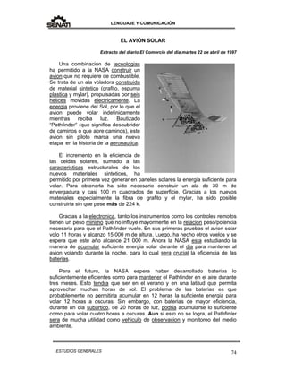 LENGUAJE Y COMUNICACIÓN
74ESTUDIOS GENERALES
EL AVIÓN SOLAR
Extracto del diario El Comercio del día martes 22 de abril de 1997
Una combinación de tecnologias
ha permitido a la NASA construir un
avion que no requiere de combustible.
Se trata de un ala voladora construida
de material sintetico (grafito, espuma
plastica y mylar), propulsadas por seis
helices movidas electricamente. La
energia proviene del Sol, por lo que el
avion puede volar indefinidamente
mientras reciba luz. Bautizado
“Pathfinder” (que significa descubridor
de caminos o que abre caminos), este
avion sin piloto marca una nueva
etapa en la historia de la aeronautica.
El incremento en la eficiencia de
las celdas solares, sumado a las
caracteristicas estructurales de los
nuevos materiales sinteticos, ha
permitido por primera vez generar en paneles solares la energia suficiente para
volar. Para obtenerla ha sido necesario construir un ala de 30 m de
envergadura y casi 100 m cuadrados de superficie. Gracias a los nuevos
materiales especialmente la fibra de grafito y el mylar, ha sido posible
construirla sin que pese más de 224 k.
Gracias a la electronica, tanto los instrumentos como los controles remotos
tienen un peso minimo que no influye mayormente en la relacion peso/potencia
necesaria para que el Pathfinder vuele. En sus primeras pruebas el avion solar
volo 11 horas y alcanzo 15 000 m de altura. Luego, ha hecho otros vuelos y se
espera que este año alcance 21 000 m. Ahora la NASA esta estudiando la
manera de acumular suficiente energia solar durante el dia para mantener al
avion volando durante la noche, para lo cual sera crucial la eficiencia de las
baterias.
Para el futuro, la NASA espera haber desarrollado baterias lo
suficientemente eficientes como para mantener el Pathfinder en el aire durante
tres meses. Esto tendra que ser en el verano y en una latitud que permita
aprovechar muchas horas de sol. El problema de las baterias es que
probablemente no permitiria acumular en 12 horas la suficiente energia para
volar 12 horas a oscuras. Sin embargo, con baterias de mayor eficiencia,
durante un dia subartico, de 20 horas de luz, podria acumularse lo suficiente
como para volar cuatro horas a oscuras. Aun si esto no se logra, el Pathfinfer
sera de mucha utilidad como vehiculo de observacion y monitoreo del medio
ambiente.
 