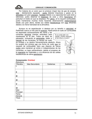 LENGUAJE Y COMUNICACIÓN
75ESTUDIOS GENERALES
Si yo puedo jalar una
carreta, ¿Podrá, entonces,
el Sol mover un avión?
Por tratarse de un avion que no produce ningún tipo de gas de escape,
este - debidamente equipado - podra detectar impurezas y gases en la
atmosfera con gran precision. Tambien debido a su capacidad de vuelo lento y
silencioso, podra observar la migracion de aves y otros fenomenos sin
perturbar el medio en que se desplaza. Por ultimo, al no requerir combustible,
podra mantenerse muchas horas haciendo observaciones meteorologicas
desde una gran altura, donde sus celdas fotoelectricas son mas eficientes
debido a la menor densidad de la atmosfera.
Aunque no es espectacular ni destaca por su tamaño o velocidad, el
Pathfinder marca un hito para la aviacion. Hasta ahora el vuelo sin combustible
ha dependido exclusivamente del viento y las
corrientes termicas (vientos verticales) para
mantenerse en el aire. Todos los tipos de
planeador, incluyendo el paracaidas, están a
merced de las corrientes, su tiempo de vuelo
es limitado y su destino frecuentemente aleatorio. Ahora
ha surgido por primera vez una forma de vuelo que no
requiere de combustible, pero que dispone de fuerza
motriz para mantener el rumbo e independizarse de las
corrientes; un logro extraordinario, debido al progreso de
la ingenieria de materiales y a la eficiencia de las celdas
fotoelectricas de ultima generacion.
Comprensión: Oralidad
Estructura
Párrafos Idea Secundaria Subtemas Subtítulo
I
II
III
IV
V
VI
Idea
Principal
Tema
General
Título
 