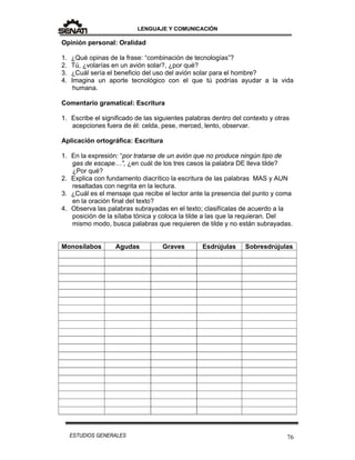 LENGUAJE Y COMUNICACIÓN
76ESTUDIOS GENERALES
Opinión personal: Oralidad
1. ¿Qué opinas de la frase: “combinación de tecnologías”?
2. Tú, ¿volarías en un avión solar?, ¿por qué?
3. ¿Cuál sería el beneficio del uso del avión solar para el hombre?
4. Imagina un aporte tecnológico con el que tú podrías ayudar a la vida
humana.
Comentario gramatical: Escritura
1. Escribe el significado de las siguientes palabras dentro del contexto y otras
acepciones fuera de él: celda, pese, merced, lento, observar.
Aplicación ortográfica: Escritura
1. En la expresión: “por tratarse de un avión que no produce ningún tipo de
gas de escape…”, ¿en cuál de los tres casos la palabra DE lleva tilde?
¿Por qué?
2. Explica con fundamento diacrítico la escritura de las palabras MAS y AUN
resaltadas con negrita en la lectura.
3. ¿Cuál es el mensaje que recibe el lector ante la presencia del punto y coma
en la oración final del texto?
4. Observa las palabras subrayadas en el texto; clasifícalas de acuerdo a la
posición de la sílaba tónica y coloca la tilde a las que la requieran. Del
mismo modo, busca palabras que requieren de tilde y no están subrayadas.
Monosílabos Agudas Graves Esdrújulas Sobresdrújulas
 
