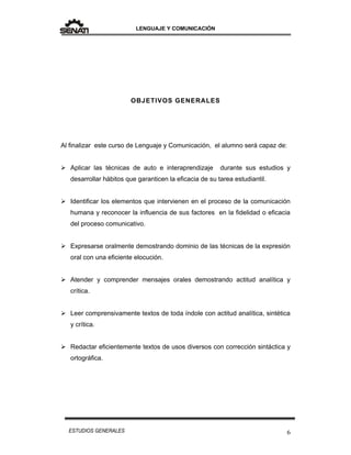 LENGUAJE Y COMUNICACIÓN
6ESTUDIOS GENERALES
OBJETIVOS GENERALES
Al finalizar este curso de Lenguaje y Comunicación, el alumno será capaz de:
 Aplicar las técnicas de auto e interaprendizaje durante sus estudios y
desarrollar hábitos que garanticen la eficacia de su tarea estudiantil.
 Identificar los elementos que intervienen en el proceso de la comunicación
humana y reconocer la influencia de sus factores en la fidelidad o eficacia
del proceso comunicativo.
 Expresarse oralmente demostrando dominio de las técnicas de la expresión
oral con una eficiente elocución.
 Atender y comprender mensajes orales demostrando actitud analítica y
crítica.
 Leer comprensivamente textos de toda índole con actitud analítica, sintética
y crítica.
 Redactar eficientemente textos de usos diversos con corrección sintáctica y
ortográfica.
 