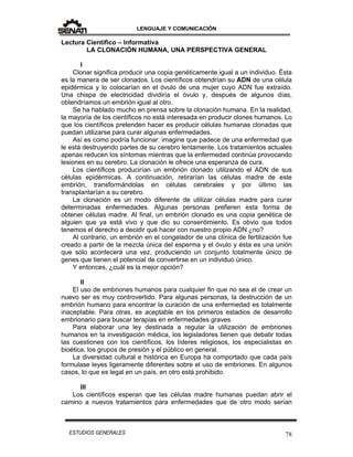 LENGUAJE Y COMUNICACIÓN
78ESTUDIOS GENERALES
Lectura Científico – Informativa
LA CLONACIÓN HUMANA, UNA PERSPECTIVA GENERAL
I
Clonar significa producir una copia genéticamente igual a un individuo. Ésta
es la manera de ser clonados. Los científicos obtendrían su ADN de una célula
epidérmica y lo colocarían en el óvulo de una mujer cuyo ADN fue extraído.
Una chispa de electricidad dividiría el óvulo y, después de algunos días,
obtendríamos un embrión igual al otro.
Se ha hablado mucho en prensa sobre la clonación humana. En la realidad,
la mayoría de los científicos no está interesada en producir clones humanos. Lo
que los científicos pretenden hacer es producir células humanas clonadas que
puedan utilizarse para curar algunas enfermedades.
Así es como podría funcionar: imagine que padece de una enfermedad que
le está destruyendo partes de su cerebro lentamente. Los tratamientos actuales
apenas reducen los síntomas mientras que la enfermedad continúa provocando
lesiones en su cerebro. La clonación le ofrece una esperanza de cura.
Los científicos producirían un embrión clonado utilizando el ADN de sus
células epidérmicas. A continuación, retirarían las células madre de este
embrión, transformándolas en células cerebrales y por último las
transplantarían a su cerebro.
La clonación es un modo diferente de utilizar células madre para curar
determinadas enfermedades. Algunas personas prefieren esta forma de
obtener células madre. Al final, un embrión clonado es una copia genética de
alguien que ya está vivo y que dio su consentimiento. Es obvio que todos
tenemos el derecho a decidir qué hacer con nuestro propio ADN ¿no?
Al contrario, un embrión en el congelador de una clínica de fertilización fue
creado a partir de la mezcla única del esperma y el óvulo y ésta es una unión
que sólo acontecerá una vez, produciendo un conjunto totalmente único de
genes que tienen el potencial de convertirse en un individuo único.
Y entonces, ¿cuál es la mejor opción?
II
El uso de embriones humanos para cualquier fin que no sea el de crear un
nuevo ser es muy controvertido. Para algunas personas, la destrucción de un
embrión humano para encontrar la curación de una enfermedad es totalmente
inaceptable. Para otras, es aceptable en los primeros estadios de desarrollo
embrionario para buscar terapias en enfermedades graves.
Para elaborar una ley destinada a regular la utilización de embriones
humanos en la investigación médica, los legisladores tienen que debatir todas
las cuestiones con los científicos, los líderes religiosos, los especialistas en
bioética, los grupos de presión y el público en general.
La diversidad cultural e histórica en Europa ha comportado que cada país
formulase leyes ligeramente diferentes sobre el uso de embriones. En algunos
casos, lo que es legal en un país, en otro está prohibido.
III
Los científicos esperan que las células madre humanas puedan abrir el
camino a nuevos tratamientos para enfermedades que de otro modo serían
 