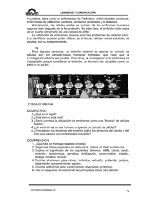 LENGUAJE Y COMUNICACIÓN
79ESTUDIOS GENERALES
incurables, tales como la enfermedad de Parkinson, enfermedades cardiacas,
enfermedad de Alzheimer, parálisis, derrames cerebrales y la diabetes.
Actualmente, las células madre se extraen de los embriones humanos
algunos días después de la fecundación. En esta fase, el embrión mide cerca
de un cuarto del tamaño de una cabeza de alfiler.
La utilización de embriones provoca enormes problemas de carácter ético.
Los científicos esperan poder utilizar, en el futuro, células madre extraídas de
adultos, con su consentimiento.
IV
Para algunas personas, un embrión reciente es apenas un cúmulo de
células aún sin características humanas formadas, que hace que la
investigación médica sea posible. Para otros, la investigación con embriones es
inaceptable porque consideran al embrión, un humano tan completo como un
bebé o un adulto.
TRABAJO GRUPAL
COMENTARIO
1.¿Qué es lo legal?
2.¿Está bien o está mal?
3.¿Sería correcta la utilización de embriones como una "fábrica" de células
madre?
4.¿Un embrión es un ser humano o apenas un cúmulo de células?
5.¿Prevalecen los derechos del embrión sobre los derechos del adulto o del
niño que padece una enfermedad incurable?
COMPRENSIÓN
1. ¿Qué tipo de mensaje trasmite el texto?
2. Según las ideas expuestas en cada parte, coloca un título a cada una.
3. Explica el significado de los siguientes términos: ADN, célula, óvulo,
embrión, epidérmicas, genética, fertilización, controvertido, estadio,
terapia, bioética, cúmulo.
4. Escribe sinónimos para clonar, individuo, extraído, pretende, padece,
tratamiento, consentimiento, opción.
5. Escribe antónimos para: controvertido, diversidad, prohibido,
6. Haz un esquema considerando las principales ideas para debatir.
 
