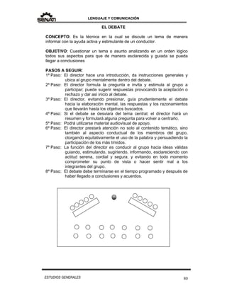 LENGUAJE Y COMUNICACIÓN
80ESTUDIOS GENERALES
EL DEBATE
CONCEPTO: Es la técnica en la cual se discute un tema de manera
informal con la ayuda activa y estimulante de un conductor.
OBJETIVO: Cuestionar un tema o asunto analizando en un orden lógico
todos sus aspectos para que de manera esclarecida y guiada se pueda
llegar a conclusiones
PASOS A SEGUIR:
1º Paso: El director hace una introducción, da instrucciones generales y
ubica al grupo mentalmente dentro del debate.
2º Paso: El director formula la pregunta e invita y estimula al grupo a
participar; puede sugerir respuestas provocando la aceptación o
rechazo y dar así inicio al debate.
3º Paso: El director, evitando presionar, guía prudentemente el debate
hacia la elaboración mental, las respuestas y los razonamientos
que llevarán hasta los objetivos buscados.
4º Paso: Si el debate se desviara del tema central, el director hará un
resumen y formulará alguna pregunta para volver a centrarlo.
5º Paso: Podrá utilizarse material audiovisual de apoyo.
6º Paso: El director prestará atención no solo al contenido temático, sino
también al aspecto conductual de los miembros del grupo,
otorgando equitativamente el uso de la palabra y persuadiendo la
participación de los más tímidos.
7º Paso: La función del director es conducir al grupo hacia ideas válidas
guiando, estimulando, sugiriendo, informando, esclareciendo con
actitud serena, cordial y segura, y evitando en todo momento
comprometer su punto de vista o hacer sentir mal a los
integrantes del grupo.
8º Paso: El debate debe terminarse en el tiempo programado y después de
haber llegado a conclusiones y acuerdos.
 