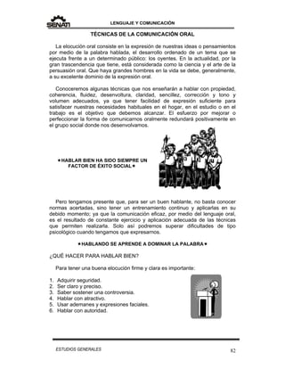 LENGUAJE Y COMUNICACIÓN
82ESTUDIOS GENERALES
TÉCNICAS DE LA COMUNICACIÓN ORAL
La elocución oral consiste en la expresión de nuestras ideas o pensamientos
por medio de la palabra hablada, el desarrollo ordenado de un tema que se
ejecuta frente a un determinado público: los oyentes. En la actualidad, por la
gran trascendencia que tiene, está considerada como la ciencia y el arte de la
persuasión oral. Que haya grandes hombres en la vida se debe, generalmente,
a su excelente dominio de la expresión oral.
Conoceremos algunas técnicas que nos enseñarán a hablar con propiedad,
coherencia, fluidez, desenvoltura, claridad, sencillez, corrección y tono y
volumen adecuados, ya que tener facilidad de expresión suficiente para
satisfacer nuestras necesidades habituales en el hogar, en el estudio o en el
trabajo es el objetivo que debemos alcanzar. El esfuerzo por mejorar o
perfeccionar la forma de comunicarnos oralmente redundará positivamente en
el grupo social donde nos desenvolvamos.
HABLAR BIEN HA SIDO SIEMPRE UN
FACTOR DE ÉXITO SOCIAL
Pero tengamos presente que, para ser un buen hablante, no basta conocer
normas acertadas, sino tener un entrenamiento continuo y aplicarlas en su
debido momento; ya que la comunicación eficaz, por medio del lenguaje oral,
es el resultado de constante ejercicio y aplicación adecuada de las técnicas
que permiten realizarla. Solo así podremos superar dificultades de tipo
psicológico cuando tengamos que expresarnos.
HABLANDO SE APRENDE A DOMINAR LA PALABRA
¿QUÉ HACER PARA HABLAR BIEN?
Para tener una buena elocución firme y clara es importante:
1. Adquirir seguridad.
2. Ser claro y preciso.
3. Saber sostener una controversia.
4. Hablar con atractivo.
5. Usar ademanes y expresiones faciales.
6. Hablar con autoridad.
 