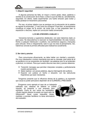 LENGUAJE Y COMUNICACIÓN
83ESTUDIOS GENERALES
1. Adquirir seguridad
A algunas personas les falta, en mayor o menor grado, ideas, palabras o
sentido en la construcción de la frase; a otras lo que les falta es, sencillamente,
seguridad. En efecto, basta experimentar una fuerte emoción para turbar y
hasta paralizar el mecanismo psicoverbal.
Por eso, el primer objetivo que se persigue con la educación de la palabra
es regular la emotividad. ¿Y eso como se consigue? Pues bien, el pensamiento
constituye el origen de la acción: de modo que, si has preparado bien tu
exposición o discurso, repite con convicción hasta convencerte:
¡YO ME ATREVERÉ A HABLAR! 
Venzamos temores y superemos obstáculos: con esto habremos dado un
gran paso. No descuidemos lo esencial: la imperturbabilidad. De esta manera,
frente a cualquier interlocutor o auditorio, nos sentiremos seguros y tranquilos
para articular, firme e íntegramente, todo lo que nos dice el pensamiento. Así,
habremos vencido la primera dificultad para realizarnos socialmente.
2. Ser claro y preciso
Para comunicarse eficazmente, se debe hablar con claridad y precisión.
Por muy interesante o incluso importante que sea su mensaje, gran parte de él
se perderá si no se comprende con facilidad. Las palabras que no se entienden
a plenitud, no motivan. Para que nuestro discurso sea claro y preciso debemos:
 Transmitir mensajes que permitan interpretar completa y perfectamente
nuestro pensamiento.
 Saber explicar, con pocas palabras, alguna interrogante del auditorio.
 Exponer con justeza un hecho o situación, con las estructuras
lingüísticas que sean necesarias.
Tengamos presente que la influencia directa de la palabra y la impresión
que causa su poder persuasivo dependen de la CLARIDAD y PRECISIÓN.
Pongamos como ejemplo el caso de un trabajador
calificado que, deseoso de obtener un puesto
vacante, se presenta a una empresa para
solicitarlo. Como él, son varios los candidatos.
¿Quién logrará obtener el puesto con igual valor de
referencias? Aquel cuyas respuesta claras,
medidas y precisas facilitaron la tarea eliminatoria
del evaluador.
 