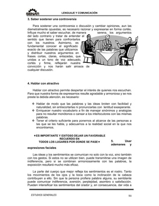 LENGUAJE Y COMUNICACIÓN
84ESTUDIOS GENERALES
3. Saber sostener una controversia
Para sostener una controversia o discusión y cambiar opiniones, aun las
diametralmente opuestas, es necesario razonar y expresarse en forma cortés.
Influye mucho el saber escuchar, de manera serena, los argumentos
del lado contrario y tratar de entender el
sentido que tienen para confrontarlos
con los nuestros. Asimismo, es
fundamental conocer el significado
exacto de las palabras que utilizamos
y distribuir nuestros argumentos en
frases cortas, claras, enlazadas, que
unidas a un tono de voz adecuado,
cortés y firme, reflejarán nuestra
convicción y nos harán salir airosos de
cualquier discusión.
4. Hablar con atractivo
Hablar con atractivo permite despertar el interés de quienes nos escuchan.
Para que nuestra forma de expresarnos resulte agradable y armoniosa y se nos
preste la debida atención, es necesario:
 Hablar de modo que las palabras y las ideas broten con facilidad y
naturalidad, sin entrecortarlas ni pronunciarlas con lentitud exasperante.
 Enriquecer nuestro vocabulario a fin de manejar sinónimos y analogías
para no resultar monótonos o cansar a los interlocutores con las mismas
palabras.
 Tener el criterio suficiente para ponernos al alcance de las personas a
las que se les habla, y adecuarnos a la realidad social en la que nos
encontramos.
5. Usar
ademanes y
expresiones faciales
Las ideas y los sentimientos se comunican no solo con la voz, sino también
con los gestos. Si estos no se utilizan bien, puede transmitirse una imagen de
indiferencia, pero si se combinan armoniosamente con las palabras, la
exposición resultará mucho más eficaz.
La parte del cuerpo que mejor refleja los sentimientos es el rostro. Tanto
los movimientos de los ojos y la boca como la inclinación de la cabeza
contribuyen a ello. Sin que la persona profiera palabra alguna, su semblante
puede comunicar indiferencia, aversión, perplejidad, asombro o satisfacción.
Pueden intensificar los sentimientos del orador y, en consecuencia, dar vida a
ES IMPORTANTE Y EXITOSO DEJAR UN FAVORABLE
RECUERDO EN
TODOS LOS LUGARES POR DONDE SE PASE
 
