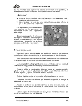 LENGUAJE Y COMUNICACIÓN
85ESTUDIOS GENERALES
su voz. Cuando tales expresiones faciales acompañan a las palabras, el
mensaje tiene también un impacto visual y emocional en el auditorio.
¿Qué implica?
 Mover las manos, hombros o el cuerpo entero, a fin de expresar ideas,
estados de ánimo o actitudes.
 Mover los ojos y la boca, así como inclinar la cabeza, para reforzar lo
que se dice y transmitir sentimientos.
Los ademanes y expresiones faciales
más efectivos son los que surgen con
naturalidad. Cuanto más espontáneos
sean, mejor.
Existen dos categorías de ademanes:
descriptivos y enfáticos. Los descriptivos
son los que expresan acción o señalan
dimensiones y ubicación. Los enfáticos
expresan sentimientos y convicción.
6. Hablar con autoridad
En nuestro medio social y laboral son numerosas las veces que tenemos
que informar, hablar representando a un grupo o expresar un plan de trabajo.
Para ello es necesario hablar con autoridad, demostrando que sabemos de
qué hablamos y cómo lo decimos: cualidades implícitas de un líder.
La investigación resulta preponderante, pues permite conocer con exactitud
un tema o asunto y permite absolver preguntas con datos exactos.
Antes de iniciar la investigación, debemos pensar en nuestro auditorio.
¿Qué es lo que ya sabe? ¿Qué necesita saber? Luego debemos determinar
nuestro objetivo. ¿Explicar, convencer, refutar o motivar?
Explicar significa ampliar la información a fin de esclarecer un asunto.
Convencer requiere dar razones que muestren el porqué, e incluye la
exposición de los hechos.
Refutar es sostener una posición contraria al tema expuesto. Exige un
conocimiento exacto de los dos lados de una cuestión y un análisis de las
pruebas.
Motivar supone tocar el corazón de los oyentes, infundirles el deseo de
actuar en consonancia con lo que se dice.
 