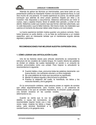 LENGUAJE Y COMUNICACIÓN
86ESTUDIOS GENERALES
Además de aplicar las técnicas ya mencionadas, para tener éxito en una
presentación pública es importante mostrar una buena apariencia física, lo cual
dice mucho de una persona. Si nuestra apariencia es pulcra, los demás quizá
concluyan que además de amor propio sentimos respeto por ellos y se
muestren más dispuestos a escucharnos. Debemos esforzarnos por tener el
cuerpo, ropa y zapatos limpios; llevar el cabello bien peinado, y evitar el mal
aliento. Debemos cuidar que nuestra ropa sea formal, esté bien planchada, que
no esté descosida o que le falten botones. Del mismo modo, los materiales que
usemos al momento de discursar deben estar limpios y en buen estado.
La buena apariencia también implica guardar una postura correcta. Claro,
todos tenemos un porte distinto, y no se trata de conformarnos a un modelo
específico, pero es interesante señalar que el mantenerse erguido denota
dignidad y optimismo.
RECOMENDACIONES PAR MEJORAR NUESTRA EXPRESIÓN ORAL
1. CÓMO LOGRAR UNA ARTICULACIÓN CLARA
Uno de los factores claves para articular claramente es comprender la
estructura de los vocablos de nuestra lengua. En nuestro idioma las palabras
se dividen en sílabas, las cuales representan un sonido o un conjunto de
sonidos pronunciados como una unidad. Para mejorar tu articulación te
recomendamos lo siguiente:
 Cuando hables y leas, pronuncia todas las palabras claramente: con
buena dicción, con suficiente volumen y a ritmo moderado.
 No unas palabras de modo que oscurezcan su significado.
 Mantén la cabeza erguida y abre la boca lo suficiente.
 Practica la relajación del cuello, la mandíbula, los labios y los
músculos faciales y de la garganta.
En la comunicación cotidiana, cada persona posee un registro de sonidos
que utiliza espontáneamente, pero muchas veces, y en presencia de
interlocutores a los que se concede importancia, la emoción puede provocar
una tensión excesiva en las cuerdas vocales,
deformando la voz.
Cuando se sienta que la voz se
debilita, a causa del nerviosismo, es
recomendable respirar hondo una o más
veces; luego, mojarse los labios y tragar
saliva, para devolver flexibilidad a la
cavidad bucal y a la garganta seca.
 