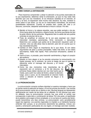 LENGUAJE Y COMUNICACIÓN
87ESTUDIOS GENERALES
2. CÓMO VARIAR LA ENTONACIÓN
Para hacernos comprender y atraer la atención a los puntos esenciales de
lo que expresamos, debemos variar la entonación, ya que no hay nada más
aburrido que una voz monótona. Si se introduce variedad en el volumen, el
ritmo y el tono, la exposición será mucho más atractiva. Es más, revelará tu
sentir sobre lo que dices. La voz es un instrumento maravilloso, de enormes
posibilidades expresivas. Cuando se emplea bien, puede dar vida a un
discurso, conmover, despertar sentimientos e inducir a actuar. Por ello:
 Mantén el tronco y la cabeza erguidos, sea que estés sentado o de pie.
Echa hacia atrás los hombros y respira hondo, de forma que llenes de aire
la parte inferior de los pulmones. Regulando bien la salida del aire podrás
controlar el volumen de la voz.
 Trata de amplificar el volumen de la voz para expresar con mayor
intensidad mandatos apremiantes, firme convicción o denuncias.
Determina con cuidado qué partes de la intervención requieren subir el
volumen. Una voz alta atrae más la atención, pero ten en cuenta que no
hay necesidad de gritar.
 Cambia el ritmo según la importancia de lo que dices. Si son datos
argumentos de peso y puntos principales, habla más lento; si son datos
secundarios, habla más rápido. Para comunicar entusiasmo, acelera el
ritmo.
 Varía el tono, si procede, para transmitir sentimientos y llegar al corazón
del auditorio.
 Adopta un tono alegre si se ha previsto armonizar la comunicación con
frases jocosas; de lo contrario, se corre el riesgo de que el oyente no
diferencie entre el mensaje del discurso y el humor
intercalado.
 Como los dos momentos más importantes de la
exposición son el comienzo y el fin del discurso, las
primeras frases deben decirse con voz más fuerte que la
media, para cubrir los ruidos de fondo y atraer la atención;
luego, poco a poco, se irá reduciendo el volumen hasta
volver a elevarlo al máximo cuando se llegue a la
conclusión.
3. LA PRONUNCIACIÓN
La pronunciación correcta confiere dignidad a nuestros mensajes y hace que
el oyente centre la atención en éstos y no en los errores de dicción. Las normas
de la pronunciación varían de un idioma a otro. Muchas lenguas se representan
gráficamente por medio de las letras de un alfabeto. En los idiomas que usan
un alfabeto, para la pronunciación correcta hay que emitir el sonido que
corresponde a cada letra o combinación de letras. Por otra parte, el significado
de la palabra varía según el tono empleado; si no se tiene en cuenta ese factor,
puede transmitirse una idea errónea. La pronunciación varía sensiblemente
según las regiones. Los acentos regionales no impiden a un habitante hacerse
entender bien porque, si se pronuncia claramente las palabras, incluso con
acento y entonación particulares de una región, el mensaje será bien recibido.
 