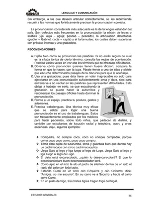 LENGUAJE Y COMUNICACIÓN
88ESTUDIOS GENERALES
Sin embargo, a los que deseen articular correctamente, se les recomienda
recurrir a las normas que fonéticamente precisan la pronunciación correcta.
La pronunciación considerada más adecuada es la de la lengua estándar del
país. Son defectos más frecuentes en la pronunciación la elisión de letras o
sílabas (uja, aúja – aguja; pescao – pescado), la articulación defectuosa
(grabiel – Gabriel; cacta – capta) y el tartamudeo, los cuales deben superarse
con práctica intensa y una grabadora.
RECOMENDACIONES
A. Fíjate bien cómo se pronuncian las palabras. Si no estás seguro de cuál
es la sílaba tónica de cierto término, consulta las reglas de acentuación.
Practica varias veces en voz alta los términos que te ofrezcan dificultades.
B. Observa cómo pronuncian quienes tienen buena dicción; compara la
forma en que lo hacen, con la tuya. Párate frente a una de ellas y pídele
que escuche determinados pasajes de tu discurso para que te aconseje.
C. Usa una grabadora, pues ésta tiene un valor inapreciable no solo para
ejercitarse en una pronunciación suficientemente lenta y clara, sino para
entrenarse a no vacilar en las palabras que representen dificultades. Esto
obliga a trabajar en serio, ya que escuchando la
grabación se puede hacer la autocrítica y
recomenzar los pasajes difíciles hasta dominar la
pronunciación.
D. Frente a un espejo, practica tu postura, gestos y
ademanes.
E. Practica trabalenguas. Una técnica muy eficaz
que se utiliza para logar una buena
pronunciación es el uso de trabalenguas. Éstos
son frecuentemente empleados por los médicos
para tratar pacientes, sobre todo niños, que padecen de dislalia, y
también por estudiantes de locución radial y televisiva; teatro y artes
escénicas. Aquí, algunos ejemplos:
 Compadre, no compre coco, coco no compre compadre, porque
como poco coco como, poco coco compro.
 Toma esta cajita de tuturumbá, toma y guárdala bien que dentro hay
un cachimacaco con cinco cachimacaquitos.
 Llega Galo al lego y liga luego al lego de Lugo. Llega Galo al lego y
liga luego al lego de Lugo.
 El cielo está encaracolado, ¿quién lo desencaracolará? El que lo
desencaracolare buen desencaracolador será.
 Como apto en el acto te ato al pacto de efectuar dentro de un rato el
rapto del pato con todo tacto.
 Estando Curro en un coro con Ezquerra y con Chicorro, dice:
“Amigos, yo me escurro”. En su carro ve a Socorro y hacia el carro
corre Curro.
 En un plato de trigo, tres tristes tigres tragan trigo del trigal.
 