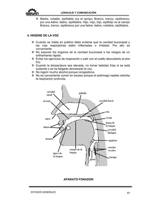 LENGUAJE Y COMUNICACIÓN
89ESTUDIOS GENERALES
 Madre, notable, sipilitable voy al campo, Branco, tranco, sipilitranco,
por una liebre, tiebre, sipilitiebre. Hijo, mijo, trijo, sipilitrijo ve al campo
Branco, tranco, sipilitranco por una liebre, tiebre, notiebre, sipilitiebre.
4. HIGIENE DE LA VOZ
 Cuando se habla en público debe evitarse que la cavidad buconasal y
las vías respiratorias estén inflamadas o irritadas. Por ello es
conveniente:
 No exponer los órganos de la cavidad buconasal a los riesgos de un
enfriamiento rápido.
 Evitar los ejercicios de respiración o salir con el cuello descubierto al aire
frío.
 Cuando la temperatura sea elevada, no tomar bebidas frías si se está
sudando o se ha fatigado demasiado la voz.
 No ingerir mucho alcohol porque congestiona.
 No es conveniente comer en exceso porque el estómago repleto estorba
la respiración profunda.
APARATO FONADOR
 