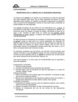 LENGUAJE Y COMUNICACIÓN
92ESTUDIOS GENERALES
Lectura aplicativa:
IMPORTANCIA DE LA LIMPIEZA EN LA SEGURIDAD INDUSTRIAL
La limpieza de la planta es un aspecto muy importante en el plan de seguridad
que toda empresa debe tener. No se trata solamente de ofrecer un lugar
agradable donde trabajar; en realidad, el propósito fundamental es proteger la
vida y la salud de los trabajadores. Cuando un área está limpia y ordenada, se
puede trabajar con más seguridad.
Las causas principales de las caídas son los desperdicios que, a veces, se
encuentran en todo taller. Chatarra, desperdicios y materiales en desuso, con
frecuencia llenan los pasillos y locales de trabajo, dificultando el paso de un
lugar a otro. También se debe tener en cuenta que los papeles, trapos
impregnados de grasa, aserrín o cualquier otra basura pueden producir un
incendio facilmente.
No debe ignorarse la importancia de la limpieza. El personal de seguridad, por
lo general, insiste en este tema con mucha regularidad. Sin embargo, en
algunos lugares todavía se tiene el concepto de que la limpieza es algo que se
hace cuando los obreros no tienen mucho trabajo. Hoy en día, con la
planificación laboral, los trabajadores siempre tienen algo que hacer y, por lo
tanto, la limpieza debe estar incluida en el plan.
Es necesario considerar que hay formas, una correcta y otra incorrecta, para
realizar la limpieza y aseo del local de trabajo. Por eso, pondremos énfasis en
el hecho de que la gasolina NO es un agente de limpieza que se deba utilizar
para quitar la grasa de las herramientas, equipos, etc.
Una buena limpieza y un buen aseo son fundamentales para la seguridad y
salud del trabajador.
Comprensión y comentario
1. Subraya la idea principal
2. ¿Cuál es el fundamento para la limpieza de la planta?
3. Comenta algún caso de accidente por falta de seguridad en tu centro de
estudios, trabajo u hogar.
Enfoque Gramatical
1. Explica la presencia de la palabra algo en la expresión: “la limpieza es algo
que se hace cuando los obreros…”
2. Menciona los significados de las siguientes palabras dentro del contexto y
agrega otras acepciones de ellas: planta, causas, local, agente.
Ortografía y Puntuación:
1. Fundamenta la relación que hay entre las palabras propósito, área, énfasis
desde el punto de vista fonético.
2. Explica si la palabra “facilmente” se tilda, fundamentando el porqué.
3. Destaca la importancia del uso de las comas en las expresiones
subrayadas.
 